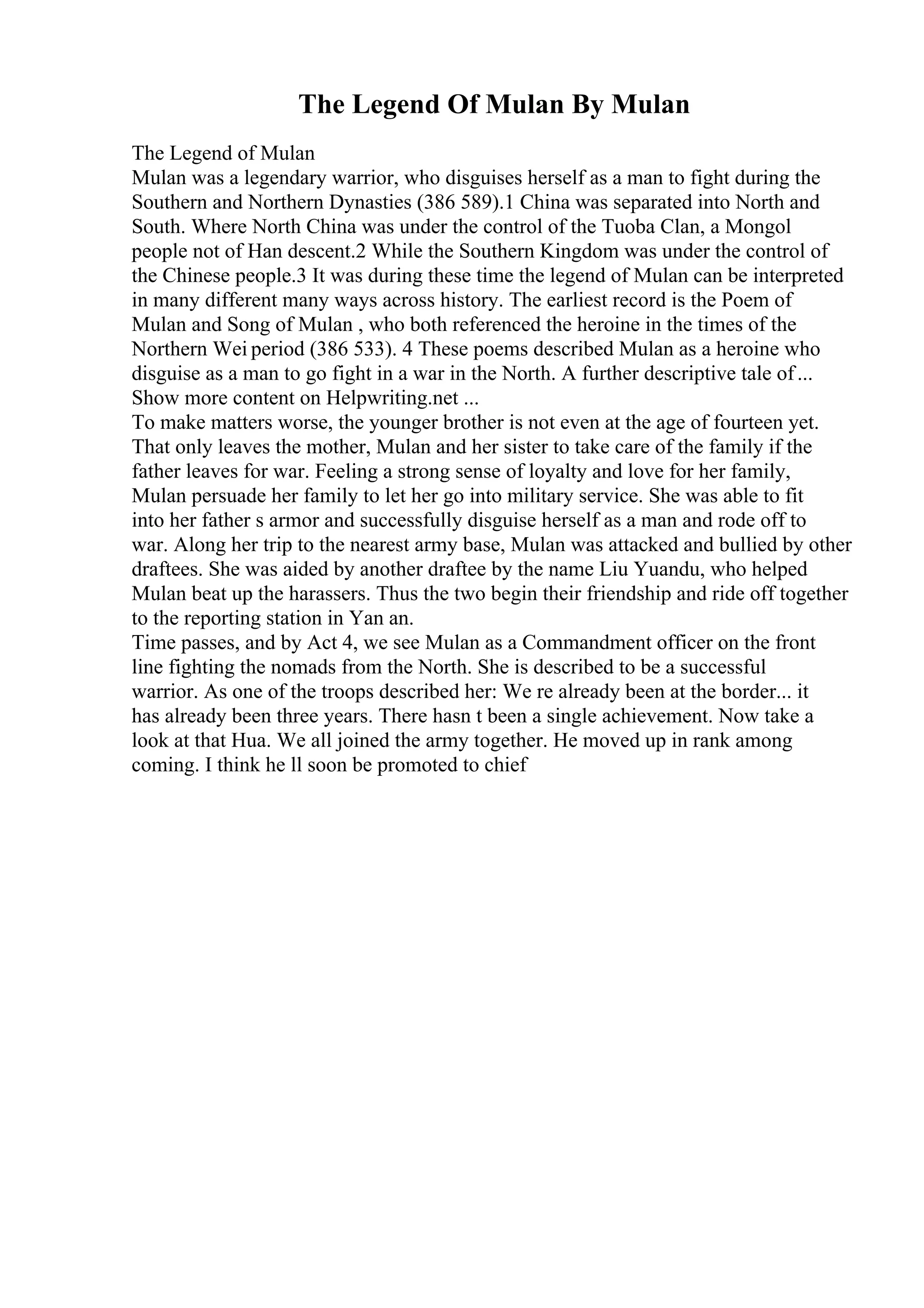 The Legend Of Mulan By Mulan
The Legend of Mulan
Mulan was a legendary warrior, who disguises herself as a man to fight during the
Southern and Northern Dynasties (386 589).1 China was separated into North and
South. Where North China was under the control of the Tuoba Clan, a Mongol
people not of Han descent.2 While the Southern Kingdom was under the control of
the Chinese people.3 It was during these time the legend of Mulan can be interpreted
in many different many ways across history. The earliest record is the Poem of
Mulan and Song of Mulan , who both referenced the heroine in the times of the
Northern Wei period (386 533). 4 These poems described Mulan as a heroine who
disguise as a man to go fight in a war in the North. A further descriptive tale of...
Show more content on Helpwriting.net ...
To make matters worse, the younger brother is not even at the age of fourteen yet.
That only leaves the mother, Mulan and her sister to take care of the family if the
father leaves for war. Feeling a strong sense of loyalty and love for her family,
Mulan persuade her family to let her go into military service. She was able to fit
into her father s armor and successfully disguise herself as a man and rode off to
war. Along her trip to the nearest army base, Mulan was attacked and bullied by other
draftees. She was aided by another draftee by the name Liu Yuandu, who helped
Mulan beat up the harassers. Thus the two begin their friendship and ride off together
to the reporting station in Yan an.
Time passes, and by Act 4, we see Mulan as a Commandment officer on the front
line fighting the nomads from the North. She is described to be a successful
warrior. As one of the troops described her: We re already been at the border... it
has already been three years. There hasn t been a single achievement. Now take a
look at that Hua. We all joined the army together. He moved up in rank among
coming. I think he ll soon be promoted to chief
 