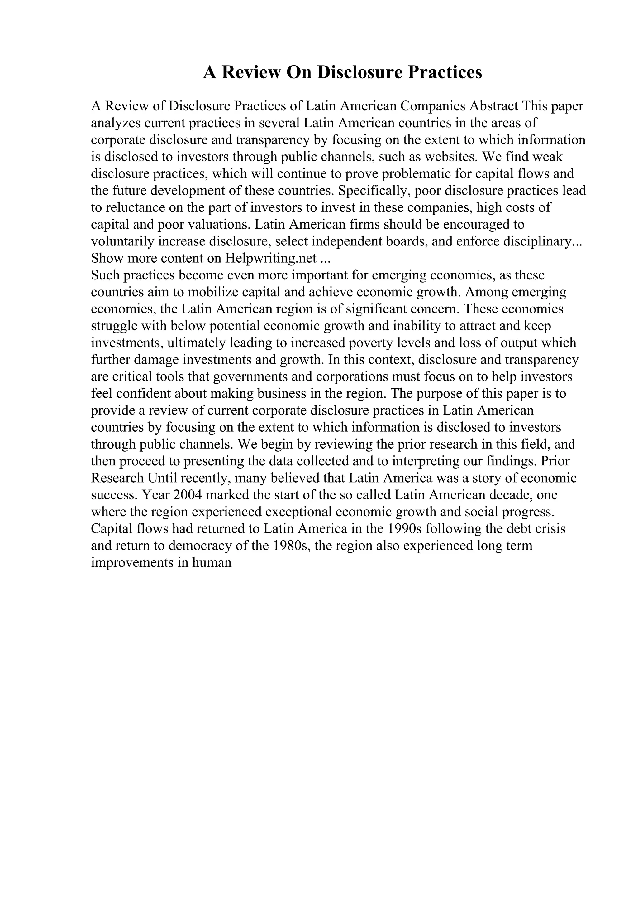 A Review On Disclosure Practices
A Review of Disclosure Practices of Latin American Companies Abstract This paper
analyzes current practices in several Latin American countries in the areas of
corporate disclosure and transparency by focusing on the extent to which information
is disclosed to investors through public channels, such as websites. We find weak
disclosure practices, which will continue to prove problematic for capital flows and
the future development of these countries. Specifically, poor disclosure practices lead
to reluctance on the part of investors to invest in these companies, high costs of
capital and poor valuations. Latin American firms should be encouraged to
voluntarily increase disclosure, select independent boards, and enforce disciplinary...
Show more content on Helpwriting.net ...
Such practices become even more important for emerging economies, as these
countries aim to mobilize capital and achieve economic growth. Among emerging
economies, the Latin American region is of significant concern. These economies
struggle with below potential economic growth and inability to attract and keep
investments, ultimately leading to increased poverty levels and loss of output which
further damage investments and growth. In this context, disclosure and transparency
are critical tools that governments and corporations must focus on to help investors
feel confident about making business in the region. The purpose of this paper is to
provide a review of current corporate disclosure practices in Latin American
countries by focusing on the extent to which information is disclosed to investors
through public channels. We begin by reviewing the prior research in this field, and
then proceed to presenting the data collected and to interpreting our findings. Prior
Research Until recently, many believed that Latin America was a story of economic
success. Year 2004 marked the start of the so called Latin American decade, one
where the region experienced exceptional economic growth and social progress.
Capital flows had returned to Latin America in the 1990s following the debt crisis
and return to democracy of the 1980s, the region also experienced long term
improvements in human
 
