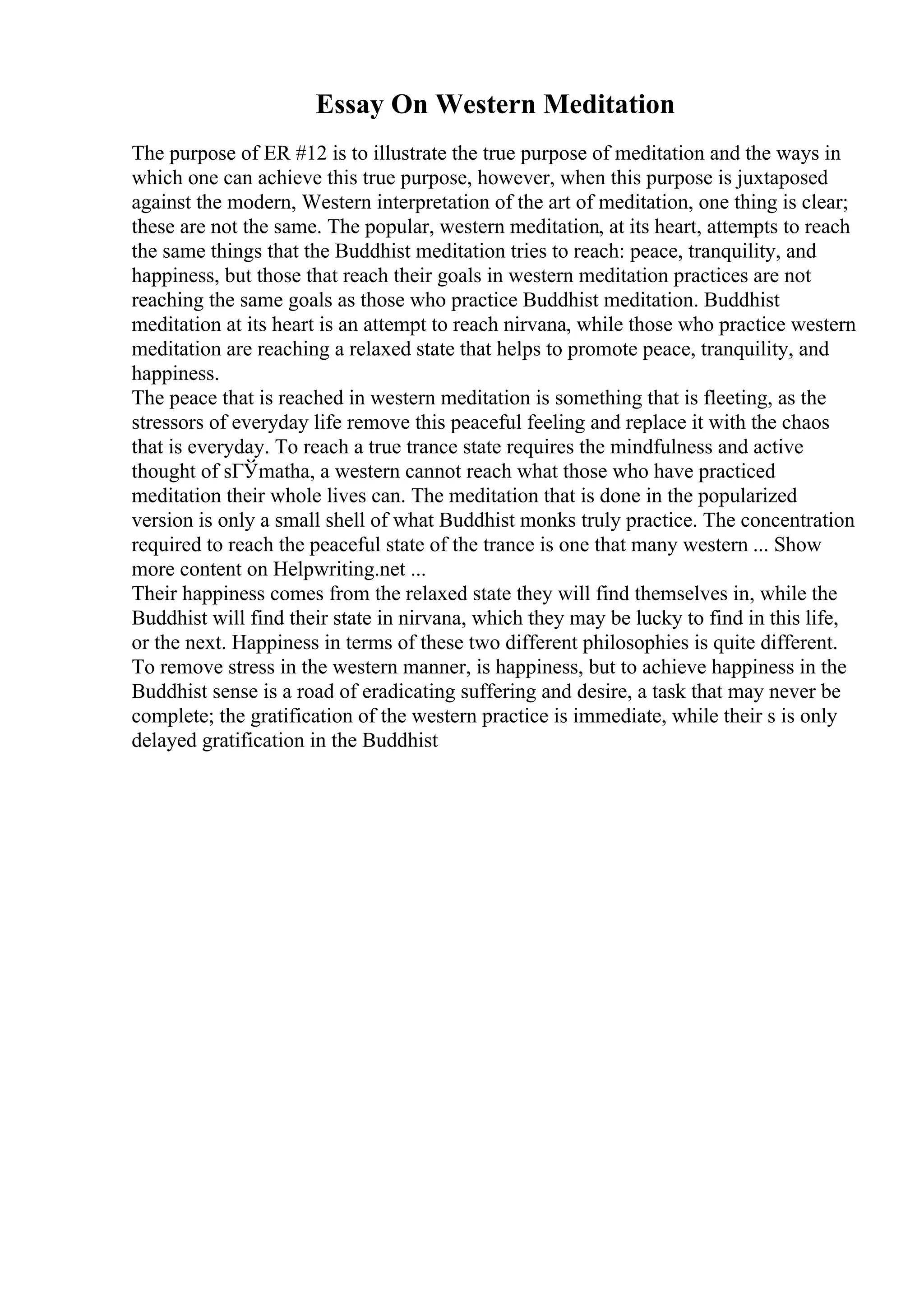 Essay On Western Meditation
The purpose of ER #12 is to illustrate the true purpose of meditation and the ways in
which one can achieve this true purpose, however, when this purpose is juxtaposed
against the modern, Western interpretation of the art of meditation, one thing is clear;
these are not the same. The popular, western meditation, at its heart, attempts to reach
the same things that the Buddhist meditation tries to reach: peace, tranquility, and
happiness, but those that reach their goals in western meditation practices are not
reaching the same goals as those who practice Buddhist meditation. Buddhist
meditation at its heart is an attempt to reach nirvana, while those who practice western
meditation are reaching a relaxed state that helps to promote peace, tranquility, and
happiness.
The peace that is reached in western meditation is something that is fleeting, as the
stressors of everyday life remove this peaceful feeling and replace it with the chaos
that is everyday. To reach a true trance state requires the mindfulness and active
thought of sГЎmatha, a western cannot reach what those who have practiced
meditation their whole lives can. The meditation that is done in the popularized
version is only a small shell of what Buddhist monks truly practice. The concentration
required to reach the peaceful state of the trance is one that many western ... Show
more content on Helpwriting.net ...
Their happiness comes from the relaxed state they will find themselves in, while the
Buddhist will find their state in nirvana, which they may be lucky to find in this life,
or the next. Happiness in terms of these two different philosophies is quite different.
To remove stress in the western manner, is happiness, but to achieve happiness in the
Buddhist sense is a road of eradicating suffering and desire, a task that may never be
complete; the gratification of the western practice is immediate, while their s is only
delayed gratification in the Buddhist
 