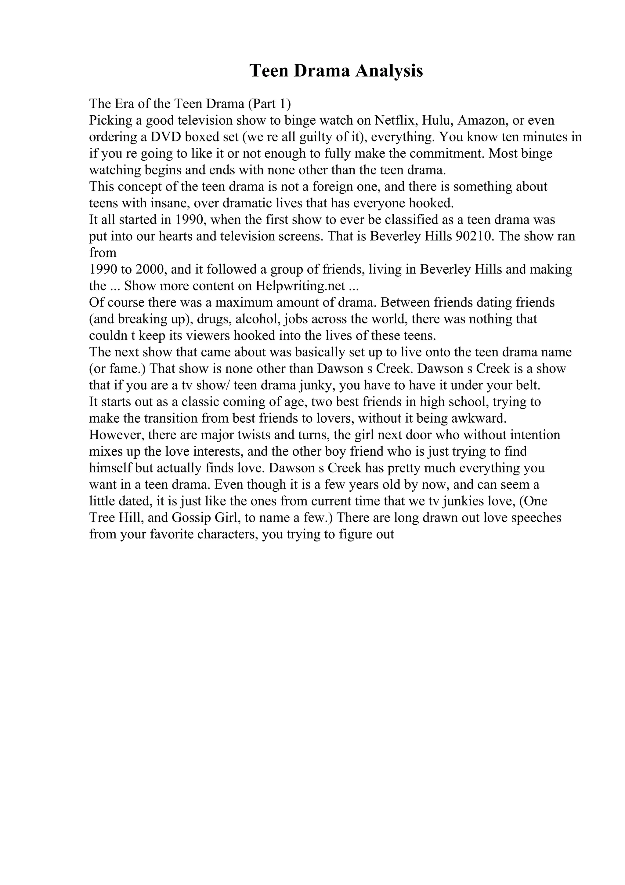 Teen Drama Analysis
The Era of the Teen Drama (Part 1)
Picking a good television show to binge watch on Netflix, Hulu, Amazon, or even
ordering a DVD boxed set (we re all guilty of it), everything. You know ten minutes in
if you re going to like it or not enough to fully make the commitment. Most binge
watching begins and ends with none other than the teen drama.
This concept of the teen drama is not a foreign one, and there is something about
teens with insane, over dramatic lives that has everyone hooked.
It all started in 1990, when the first show to ever be classified as a teen drama was
put into our hearts and television screens. That is Beverley Hills 90210. The show ran
from
1990 to 2000, and it followed a group of friends, living in Beverley Hills and making
the ... Show more content on Helpwriting.net ...
Of course there was a maximum amount of drama. Between friends dating friends
(and breaking up), drugs, alcohol, jobs across the world, there was nothing that
couldn t keep its viewers hooked into the lives of these teens.
The next show that came about was basically set up to live onto the teen drama name
(or fame.) That show is none other than Dawson s Creek. Dawson s Creek is a show
that if you are a tv show/ teen drama junky, you have to have it under your belt.
It starts out as a classic coming of age, two best friends in high school, trying to
make the transition from best friends to lovers, without it being awkward.
However, there are major twists and turns, the girl next door who without intention
mixes up the love interests, and the other boy friend who is just trying to find
himself but actually finds love. Dawson s Creek has pretty much everything you
want in a teen drama. Even though it is a few years old by now, and can seem a
little dated, it is just like the ones from current time that we tv junkies love, (One
Tree Hill, and Gossip Girl, to name a few.) There are long drawn out love speeches
from your favorite characters, you trying to figure out
 