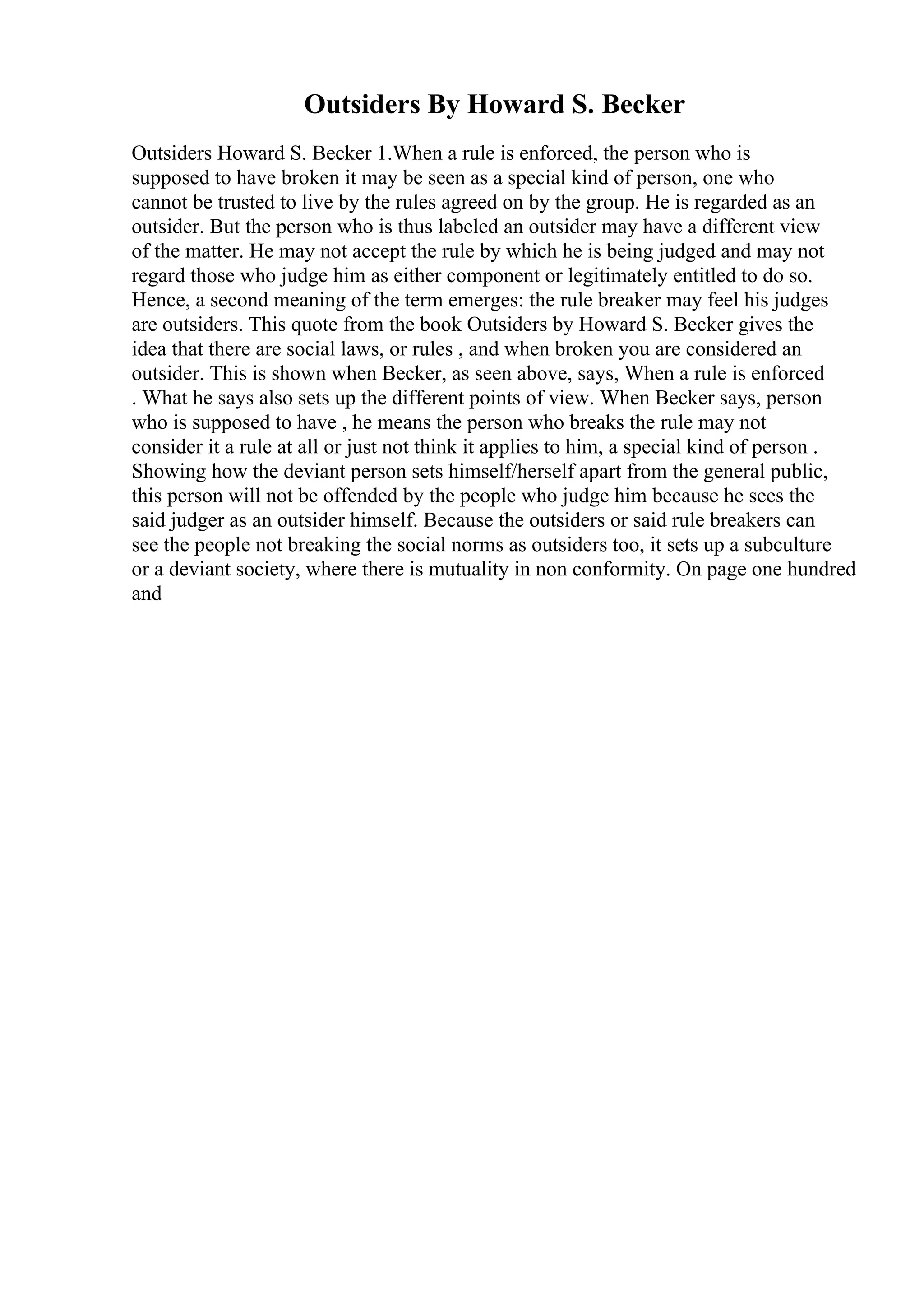 Outsiders By Howard S. Becker
Outsiders Howard S. Becker 1.When a rule is enforced, the person who is
supposed to have broken it may be seen as a special kind of person, one who
cannot be trusted to live by the rules agreed on by the group. He is regarded as an
outsider. But the person who is thus labeled an outsider may have a different view
of the matter. He may not accept the rule by which he is being judged and may not
regard those who judge him as either component or legitimately entitled to do so.
Hence, a second meaning of the term emerges: the rule breaker may feel his judges
are outsiders. This quote from the book Outsiders by Howard S. Becker gives the
idea that there are social laws, or rules , and when broken you are considered an
outsider. This is shown when Becker, as seen above, says, When a rule is enforced
. What he says also sets up the different points of view. When Becker says, person
who is supposed to have , he means the person who breaks the rule may not
consider it a rule at all or just not think it applies to him, a special kind of person .
Showing how the deviant person sets himself/herself apart from the general public,
this person will not be offended by the people who judge him because he sees the
said judger as an outsider himself. Because the outsiders or said rule breakers can
see the people not breaking the social norms as outsiders too, it sets up a subculture
or a deviant society, where there is mutuality in non conformity. On page one hundred
and
 