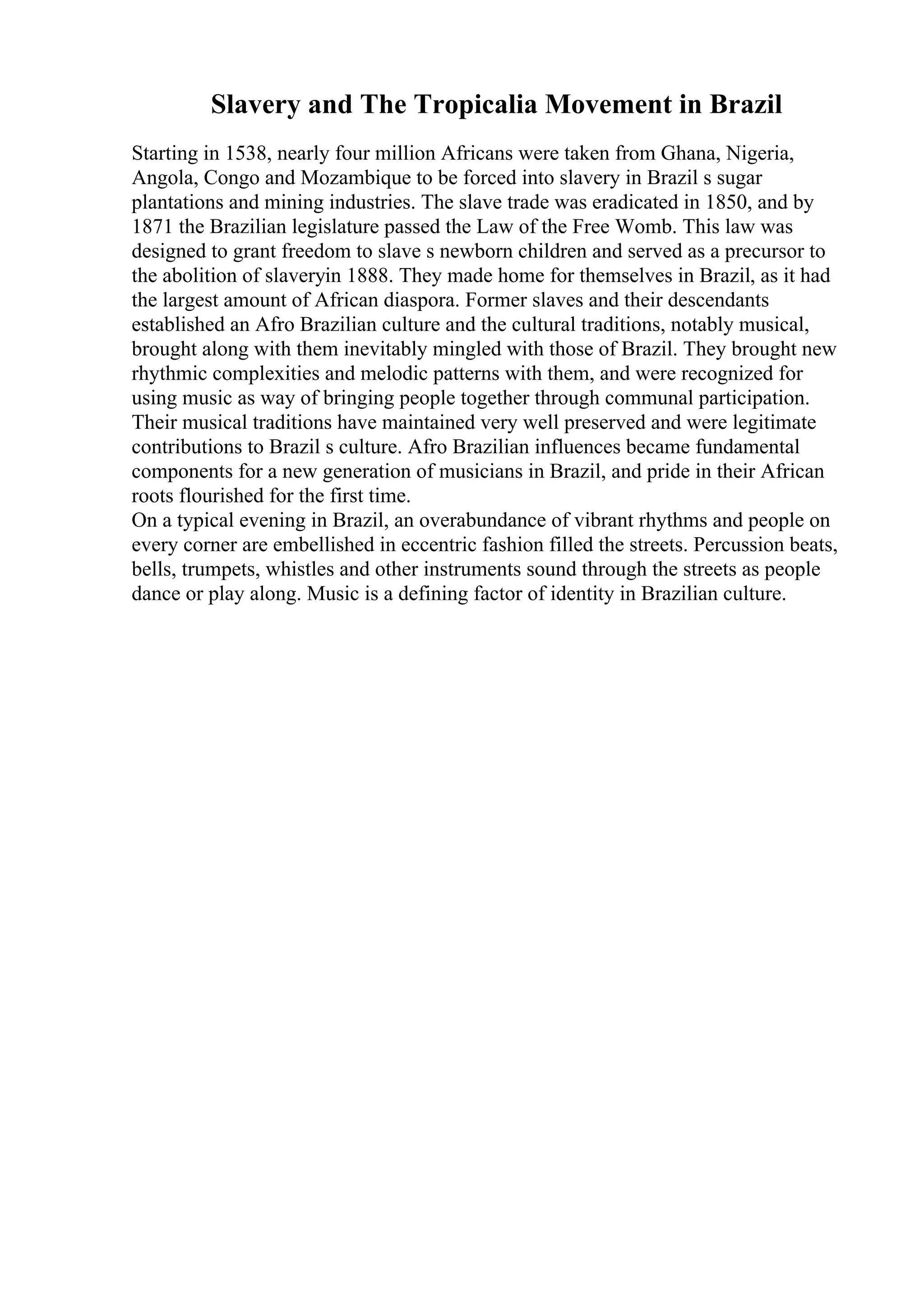 Slavery and The Tropicalia Movement in Brazil
Starting in 1538, nearly four million Africans were taken from Ghana, Nigeria,
Angola, Congo and Mozambique to be forced into slavery in Brazil s sugar
plantations and mining industries. The slave trade was eradicated in 1850, and by
1871 the Brazilian legislature passed the Law of the Free Womb. This law was
designed to grant freedom to slave s newborn children and served as a precursor to
the abolition of slaveryin 1888. They made home for themselves in Brazil, as it had
the largest amount of African diaspora. Former slaves and their descendants
established an Afro Brazilian culture and the cultural traditions, notably musical,
brought along with them inevitably mingled with those of Brazil. They brought new
rhythmic complexities and melodic patterns with them, and were recognized for
using music as way of bringing people together through communal participation.
Their musical traditions have maintained very well preserved and were legitimate
contributions to Brazil s culture. Afro Brazilian influences became fundamental
components for a new generation of musicians in Brazil, and pride in their African
roots flourished for the first time.
On a typical evening in Brazil, an overabundance of vibrant rhythms and people on
every corner are embellished in eccentric fashion filled the streets. Percussion beats,
bells, trumpets, whistles and other instruments sound through the streets as people
dance or play along. Music is a defining factor of identity in Brazilian culture.
 
