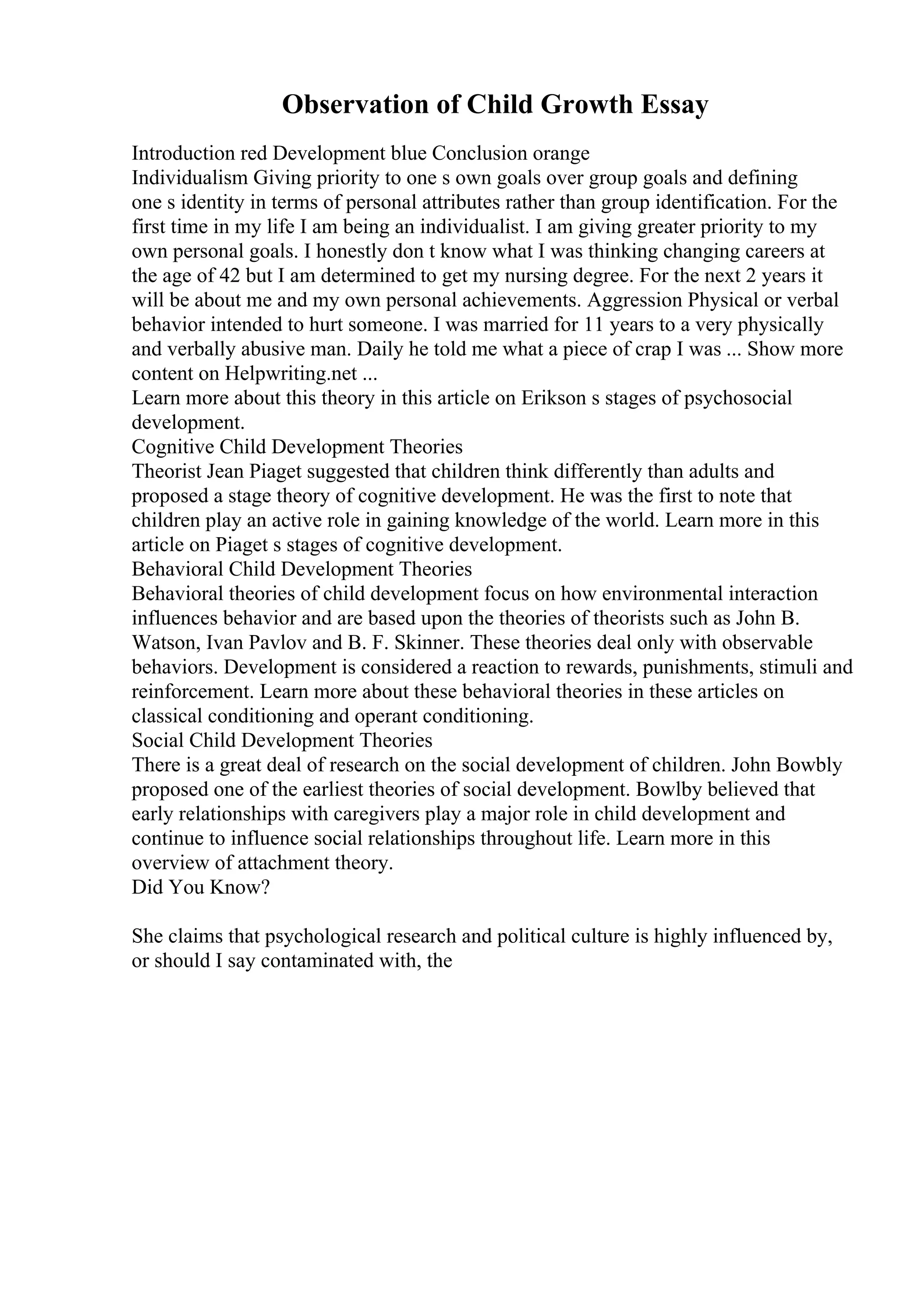 Observation of Child Growth Essay
Introduction red Development blue Conclusion orange
Individualism Giving priority to one s own goals over group goals and defining
one s identity in terms of personal attributes rather than group identification. For the
first time in my life I am being an individualist. I am giving greater priority to my
own personal goals. I honestly don t know what I was thinking changing careers at
the age of 42 but I am determined to get my nursing degree. For the next 2 years it
will be about me and my own personal achievements. Aggression Physical or verbal
behavior intended to hurt someone. I was married for 11 years to a very physically
and verbally abusive man. Daily he told me what a piece of crap I was ... Show more
content on Helpwriting.net ...
Learn more about this theory in this article on Erikson s stages of psychosocial
development.
Cognitive Child Development Theories
Theorist Jean Piaget suggested that children think differently than adults and
proposed a stage theory of cognitive development. He was the first to note that
children play an active role in gaining knowledge of the world. Learn more in this
article on Piaget s stages of cognitive development.
Behavioral Child Development Theories
Behavioral theories of child development focus on how environmental interaction
influences behavior and are based upon the theories of theorists such as John B.
Watson, Ivan Pavlov and B. F. Skinner. These theories deal only with observable
behaviors. Development is considered a reaction to rewards, punishments, stimuli and
reinforcement. Learn more about these behavioral theories in these articles on
classical conditioning and operant conditioning.
Social Child Development Theories
There is a great deal of research on the social development of children. John Bowbly
proposed one of the earliest theories of social development. Bowlby believed that
early relationships with caregivers play a major role in child development and
continue to influence social relationships throughout life. Learn more in this
overview of attachment theory.
Did You Know?
She claims that psychological research and political culture is highly influenced by,
or should I say contaminated with, the
 
