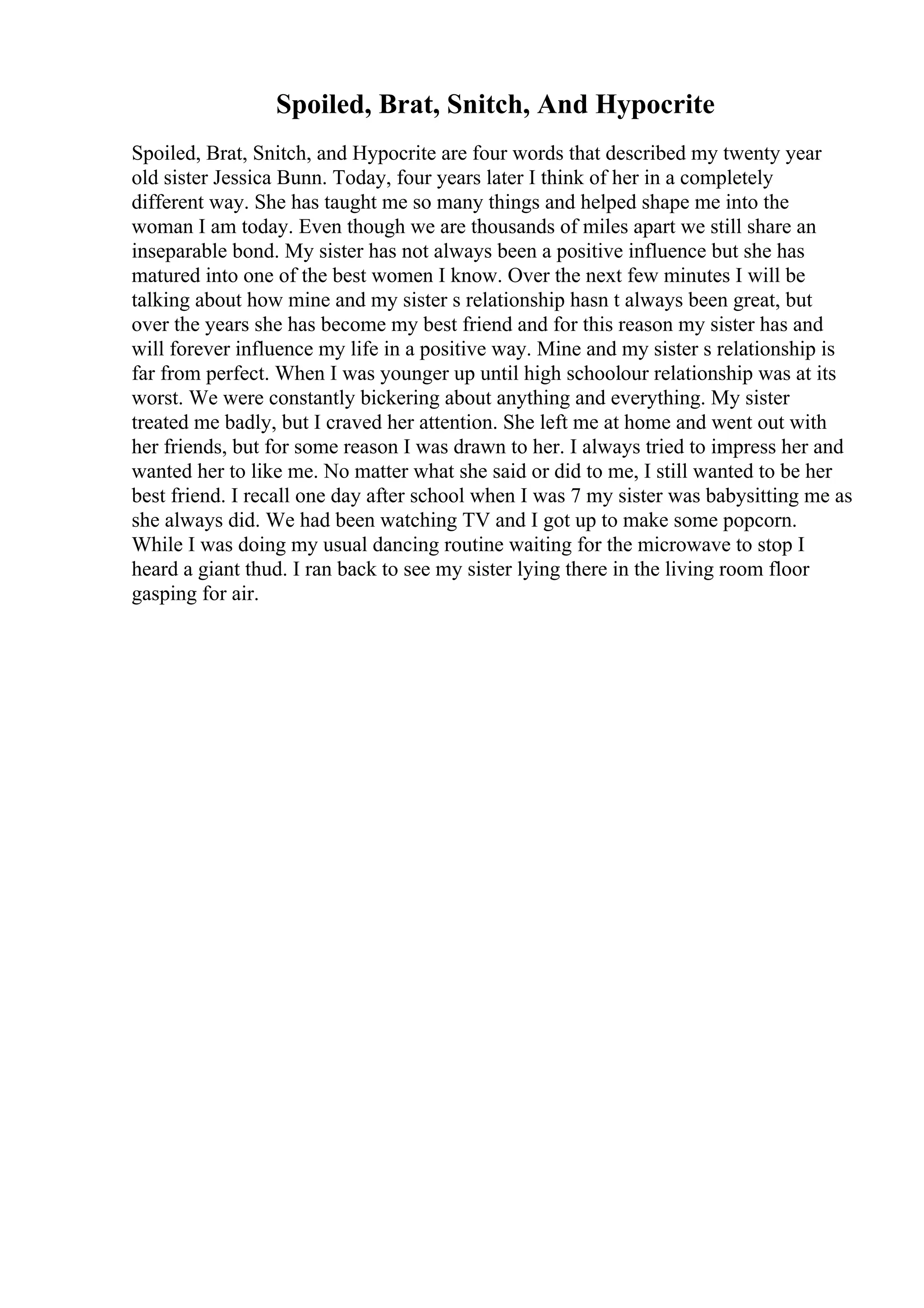 Spoiled, Brat, Snitch, And Hypocrite
Spoiled, Brat, Snitch, and Hypocrite are four words that described my twenty year
old sister Jessica Bunn. Today, four years later I think of her in a completely
different way. She has taught me so many things and helped shape me into the
woman I am today. Even though we are thousands of miles apart we still share an
inseparable bond. My sister has not always been a positive influence but she has
matured into one of the best women I know. Over the next few minutes I will be
talking about how mine and my sister s relationship hasn t always been great, but
over the years she has become my best friend and for this reason my sister has and
will forever influence my life in a positive way. Mine and my sister s relationship is
far from perfect. When I was younger up until high schoolour relationship was at its
worst. We were constantly bickering about anything and everything. My sister
treated me badly, but I craved her attention. She left me at home and went out with
her friends, but for some reason I was drawn to her. I always tried to impress her and
wanted her to like me. No matter what she said or did to me, I still wanted to be her
best friend. I recall one day after school when I was 7 my sister was babysitting me as
she always did. We had been watching TV and I got up to make some popcorn.
While I was doing my usual dancing routine waiting for the microwave to stop I
heard a giant thud. I ran back to see my sister lying there in the living room floor
gasping for air.
 