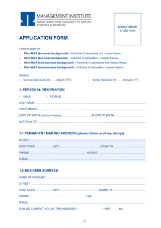1/7
APPLICATION FORM
I want to apply for
 Ohm-MBA (business background) – Part-time (3 semesters incl. master thesis)
 Ohm-MBA (business background) – Full-time (2 semesters + master thesis)
 Ohm-MBA (non-business background) – Part-time (4 semesters incl. master thesis)
 Ohm-MBA (non-business background) – Full-time (3 semesters + master thesis)
Starting
 Summer Semester 20 …… (March 15th
)  Winter Semester 20 …… (October 1st
)
1. PERSONAL INFORMATION
 MALE  FEMALE
LAST NAME …………………………………………………..............................................................................
FIRST NAMES ……………………………………….......…..............................................................................
DATE OF BIRTH (day/month/year) ....................................... PLACE OF BIRTH………............………..…..
NATIONALITY..........................................………........………………..............................................................
1.1 PERMANENT MAILING ADDRESS (please inform us of any change)
STREET .…………………………………….......…..........................................................................................
POST CODE ............ ..........CITY ............................................. ……COUNTRY ……..…............................
PHONE ……………………………………………………… MOBILE …...........................................................
E-MAIL………………………...........................................................................................................................
1.2 BUSINESS ADDRESS
NAME OF COMPANY ……………………………………….....................…….................................................
STREET ………………..…............…...….........…….......................................................................................
POST CODE ......................CITY ............................................. …..COUNTRY ......................….................
PHONE ………………………………………………………FAX ……...............................................................
E-MAIL ……………………………........................……....................................................................................
CAN WE CONTACT YOU AT THIS ADDRESS?  YES  NO
please attach
photo here
 