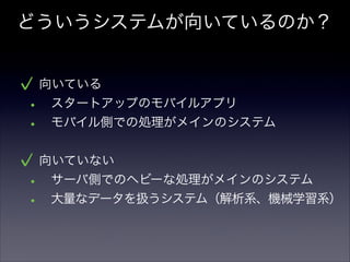 どういうシステムが向いているのか？
向いている
• スタートアップのモバイルアプリ
• モバイル側での処理がメインのシステム
!
向いていない
• サーバ側でのヘビーな処理がメインのシステム
• 大量なデータを扱うシステム（解析系、機械学習系）
 