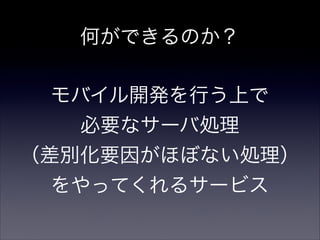 何ができるのか？
モバイル開発を行う上で
必要なサーバ処理
（差別化要因がほぼない処理）
をやってくれるサービス
 