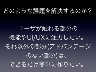 どのような課題を解決するのか？
!
ユーザが触れる部分の
機能やUI/UXに注力したい。
それ以外の部分(アドバンテージ
のない部分)は、
できるだけ簡単に作りたい。
 