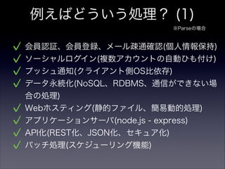 例えばどういう処理？ (1)
会員認証、会員登録、メール疎通確認(個人情報保持)
ソーシャルログイン(複数アカウントの自動ひも付け)
プッシュ通知(クライアント側OS比依存)
データ永続化(NoSQL、RDBMS、通信ができない場
合の処理)
Webホスティング(静的ファイル、簡易動的処理)
アプリケーションサーバ(node.js - express)
API化(REST化、JSON化、セキュア化)
バッチ処理(スケジューリング機能)
※Parseの場合
 