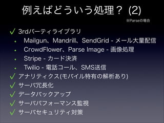 例えばどういう処理？ (2)
3rdパーティライブラリ
• Mailgun、Mandrill、SendGrid - メール大量配信
• CrowdFlower、Parse Image - 画像処理
• Stripe - カード決済
• Twilio - 電話コール、SMS送信
アナリティクス(モバイル特有の解析あり)
サーバ冗長化
データバックアップ
サーバパフォーマンス監視
サーバセキュリティ対策
※Parseの場合
 