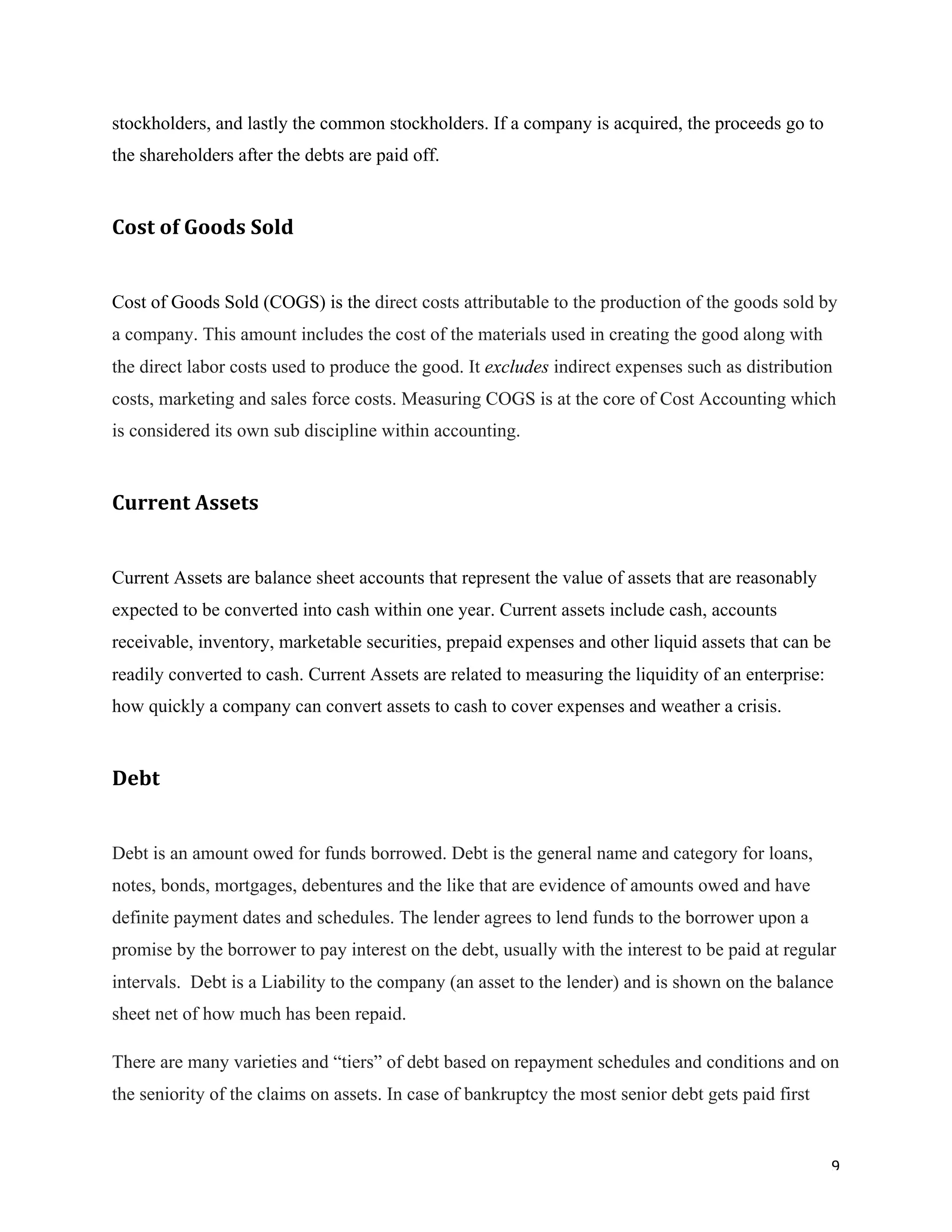 9	
stockholders, and lastly the common stockholders. If a company is acquired, the proceeds go to
the shareholders after the debts are paid off.
Cost	of	Goods	Sold		
Cost of Goods Sold (COGS) is the direct costs attributable to the production of the goods sold by
a company. This amount includes the cost of the materials used in creating the good along with
the direct labor costs used to produce the good. It excludes indirect expenses such as distribution
costs, marketing and sales force costs. Measuring COGS is at the core of Cost Accounting which
is considered its own sub discipline within accounting.
Current	Assets	
Current Assets are balance sheet accounts that represent the value of assets that are reasonably
expected to be converted into cash within one year. Current assets include cash, accounts
receivable, inventory, marketable securities, prepaid expenses and other liquid assets that can be
readily converted to cash. Current Assets are related to measuring the liquidity of an enterprise:
how quickly a company can convert assets to cash to cover expenses and weather a crisis.
Debt	
Debt is an amount owed for funds borrowed. Debt is the general name and category for loans,
notes, bonds, mortgages, debentures and the like that are evidence of amounts owed and have
definite payment dates and schedules. The lender agrees to lend funds to the borrower upon a
promise by the borrower to pay interest on the debt, usually with the interest to be paid at regular
intervals. Debt is a Liability to the company (an asset to the lender) and is shown on the balance
sheet net of how much has been repaid.
There are many varieties and “tiers” of debt based on repayment schedules and conditions and on
the seniority of the claims on assets. In case of bankruptcy the most senior debt gets paid first
 