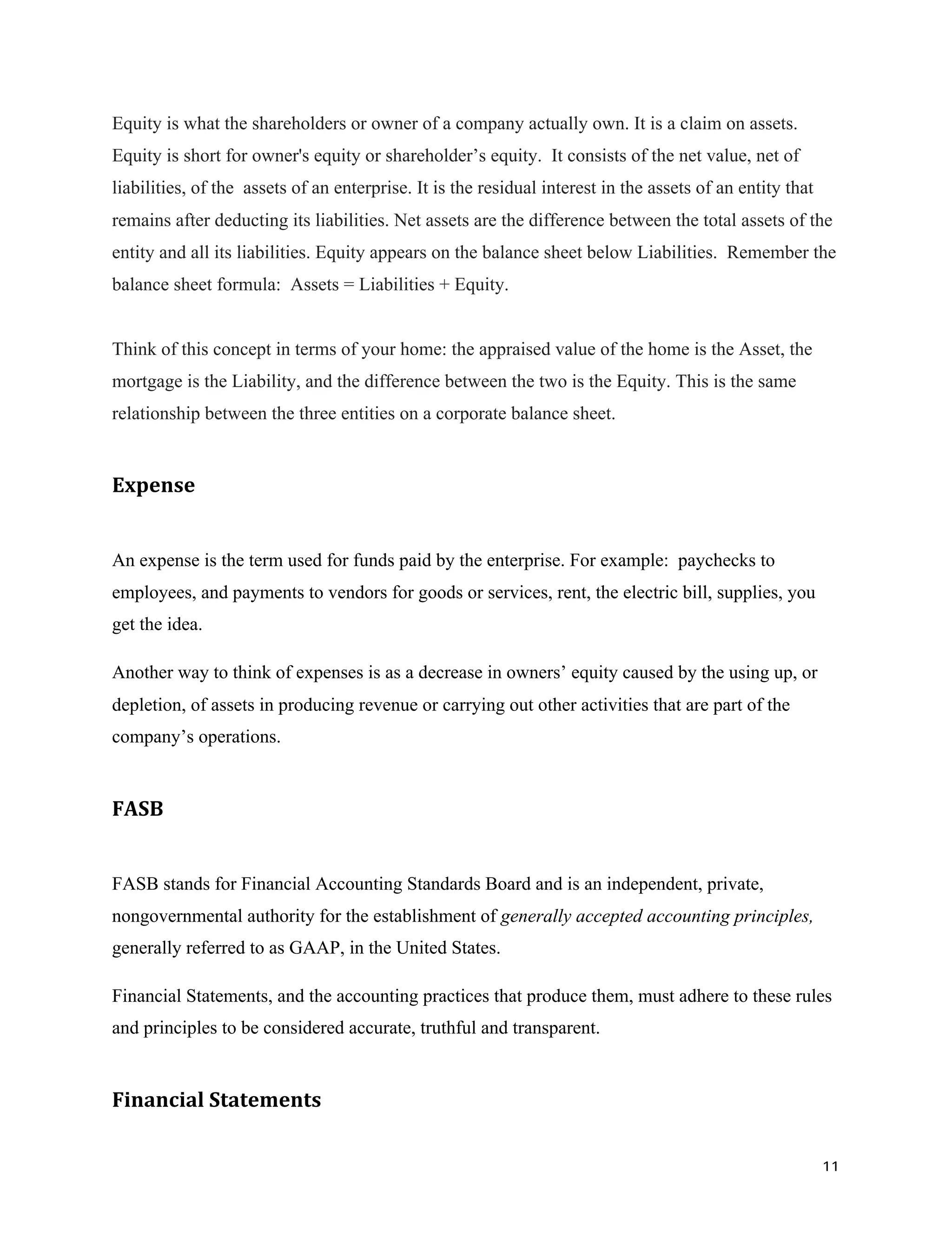 11	
Equity is what the shareholders or owner of a company actually own. It is a claim on assets.
Equity is short for owner's equity or shareholder’s equity. It consists of the net value, net of
liabilities, of the assets of an enterprise. It is the residual interest in the assets of an entity that
remains after deducting its liabilities. Net assets are the difference between the total assets of the
entity and all its liabilities. Equity appears on the balance sheet below Liabilities. Remember the
balance sheet formula: Assets = Liabilities + Equity.
Think of this concept in terms of your home: the appraised value of the home is the Asset, the
mortgage is the Liability, and the difference between the two is the Equity. This is the same
relationship between the three entities on a corporate balance sheet.
Expense		
An expense is the term used for funds paid by the enterprise. For example: paychecks to
employees, and payments to vendors for goods or services, rent, the electric bill, supplies, you
get the idea.
Another way to think of expenses is as a decrease in owners’ equity caused by the using up, or
depletion, of assets in producing revenue or carrying out other activities that are part of the
company’s operations.
FASB		
FASB stands for Financial Accounting Standards Board and is an independent, private,
nongovernmental authority for the establishment of generally accepted accounting principles,
generally referred to as GAAP, in the United States.
Financial Statements, and the accounting practices that produce them, must adhere to these rules
and principles to be considered accurate, truthful and transparent.
Financial	Statements		
 
