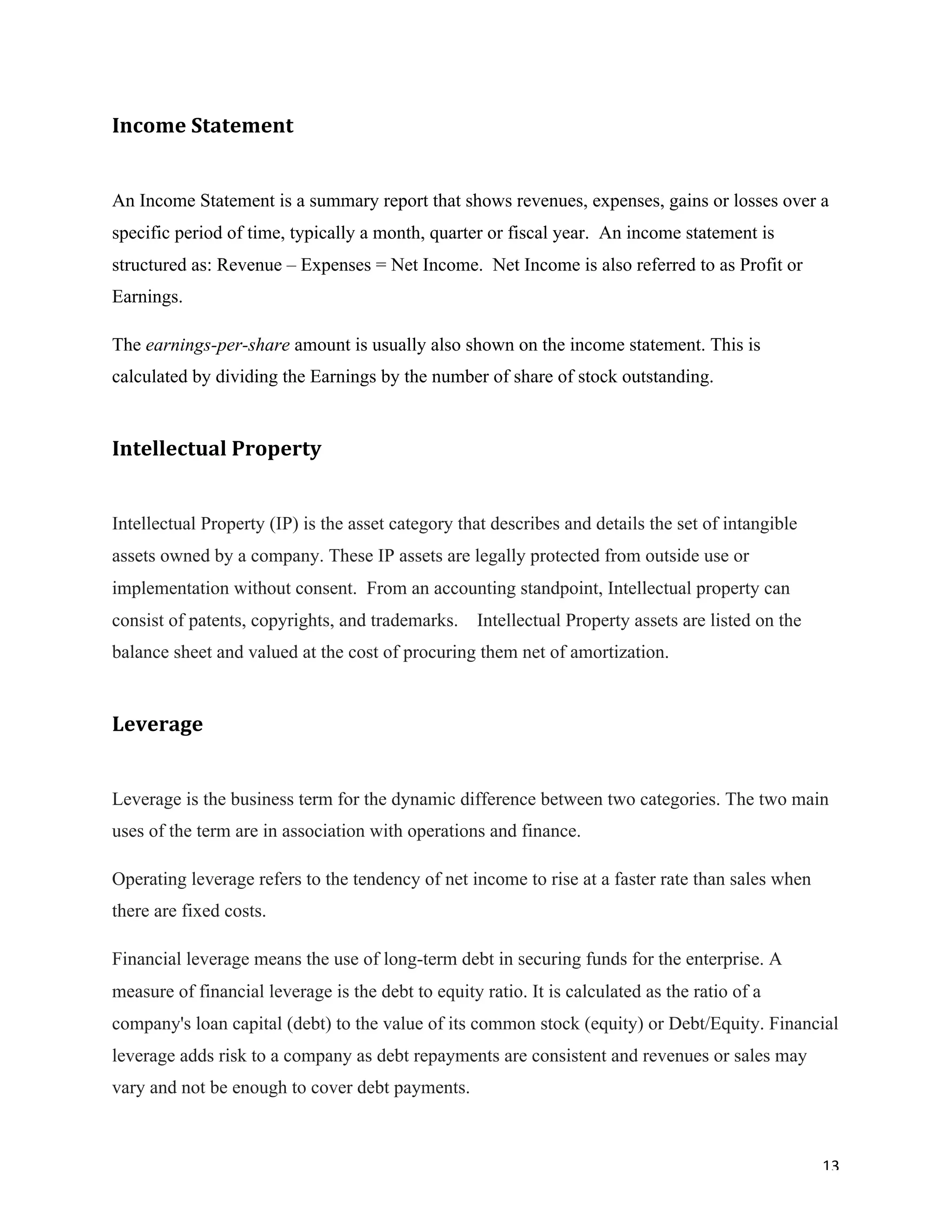 13	
Income	Statement		
An Income Statement is a summary report that shows revenues, expenses, gains or losses over a
specific period of time, typically a month, quarter or fiscal year. An income statement is
structured as: Revenue – Expenses = Net Income. Net Income is also referred to as Profit or
Earnings.
The earnings-per-share amount is usually also shown on the income statement. This is
calculated by dividing the Earnings by the number of share of stock outstanding.
Intellectual	Property	
Intellectual Property (IP) is the asset category that describes and details the set of intangible
assets owned by a company. These IP assets are legally protected from outside use or
implementation without consent. From an accounting standpoint, Intellectual property can
consist of patents, copyrights, and trademarks. Intellectual Property assets are listed on the
balance sheet and valued at the cost of procuring them net of amortization.
Leverage	
Leverage is the business term for the dynamic difference between two categories. The two main
uses of the term are in association with operations and finance.
Operating leverage refers to the tendency of net income to rise at a faster rate than sales when
there are fixed costs.
Financial leverage means the use of long-term debt in securing funds for the enterprise. A
measure of financial leverage is the debt to equity ratio. It is calculated as the ratio of a
company's loan capital (debt) to the value of its common stock (equity) or Debt/Equity. Financial
leverage adds risk to a company as debt repayments are consistent and revenues or sales may
vary and not be enough to cover debt payments.
 