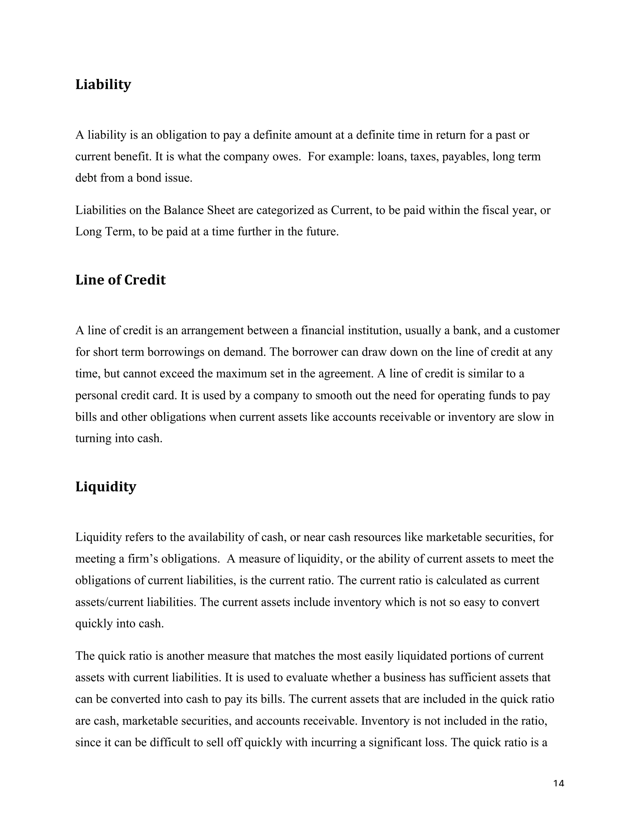 14	
Liability		
A liability is an obligation to pay a definite amount at a definite time in return for a past or
current benefit. It is what the company owes. For example: loans, taxes, payables, long term
debt from a bond issue.
Liabilities on the Balance Sheet are categorized as Current, to be paid within the fiscal year, or
Long Term, to be paid at a time further in the future.
Line	of	Credit		
A line of credit is an arrangement between a financial institution, usually a bank, and a customer
for short term borrowings on demand. The borrower can draw down on the line of credit at any
time, but cannot exceed the maximum set in the agreement. A line of credit is similar to a
personal credit card. It is used by a company to smooth out the need for operating funds to pay
bills and other obligations when current assets like accounts receivable or inventory are slow in
turning into cash.
Liquidity	
Liquidity refers to the availability of cash, or near cash resources like marketable securities, for
meeting a firm’s obligations. A measure of liquidity, or the ability of current assets to meet the
obligations of current liabilities, is the current ratio. The current ratio is calculated as current
assets/current liabilities. The current assets include inventory which is not so easy to convert
quickly into cash.
The quick ratio is another measure that matches the most easily liquidated portions of current
assets with current liabilities. It is used to evaluate whether a business has sufficient assets that
can be converted into cash to pay its bills. The current assets that are included in the quick ratio
are cash, marketable securities, and accounts receivable. Inventory is not included in the ratio,
since it can be difficult to sell off quickly with incurring a significant loss. The quick ratio is a
 