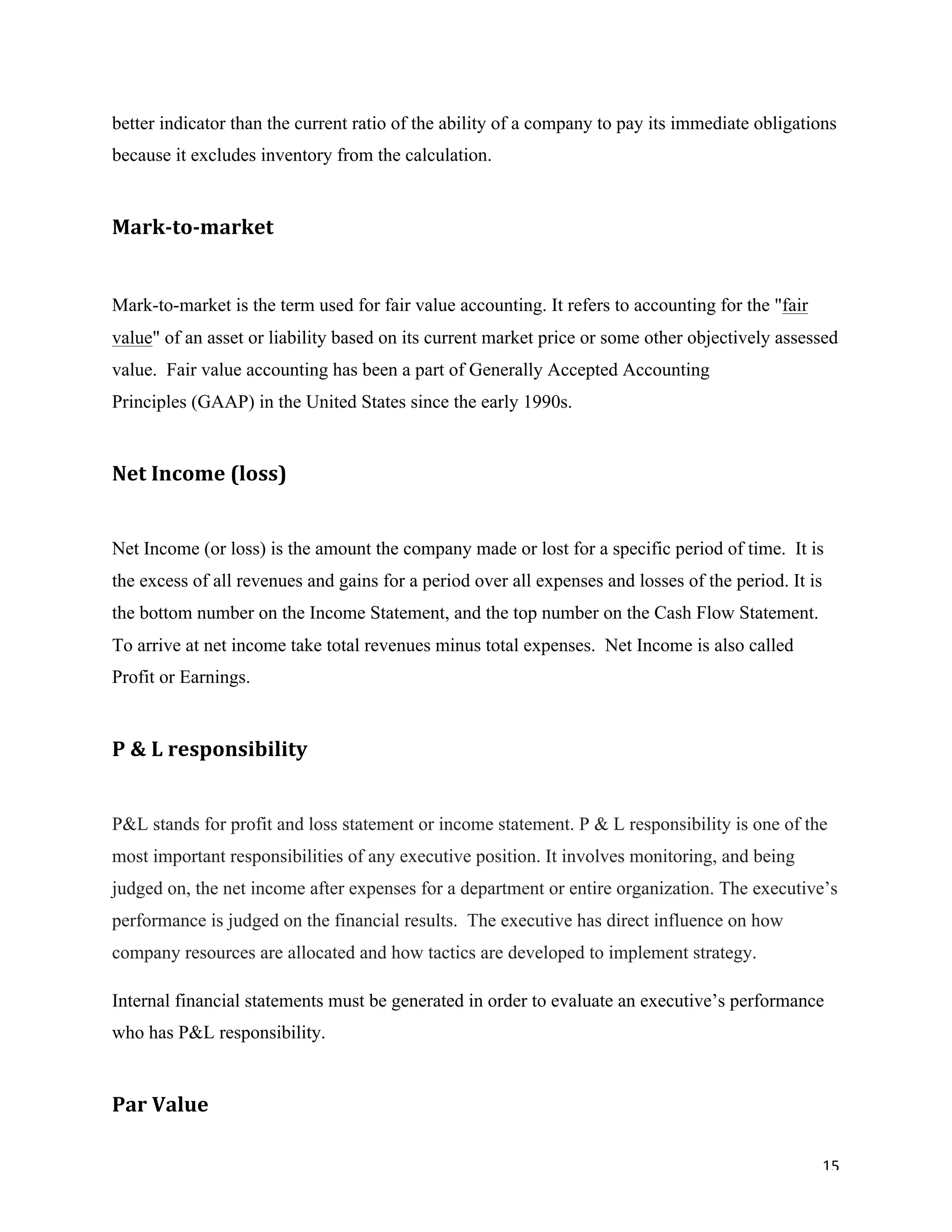 15	
better indicator than the current ratio of the ability of a company to pay its immediate obligations
because it excludes inventory from the calculation.
Mark-to-market		
Mark-to-market is the term used for fair value accounting. It refers to accounting for the "fair
value" of an asset or liability based on its current market price or some other objectively assessed
value. Fair value accounting has been a part of Generally Accepted Accounting
Principles (GAAP) in the United States since the early 1990s.
Net	Income	(loss)		
Net Income (or loss) is the amount the company made or lost for a specific period of time. It is
the excess of all revenues and gains for a period over all expenses and losses of the period. It is
the bottom number on the Income Statement, and the top number on the Cash Flow Statement.
To arrive at net income take total revenues minus total expenses. Net Income is also called
Profit or Earnings.
P	&	L responsibility
P&L stands for profit and loss statement or income statement. P & L responsibility is one of the
most important responsibilities of any executive position. It involves monitoring, and being
judged on, the net income after expenses for a department or entire organization. The executive’s
performance is judged on the financial results. The executive has direct influence on how
company resources are allocated and how tactics are developed to implement strategy.
Internal financial statements must be generated in order to evaluate an executive’s performance
who has P&L responsibility.
Par	Value	
 