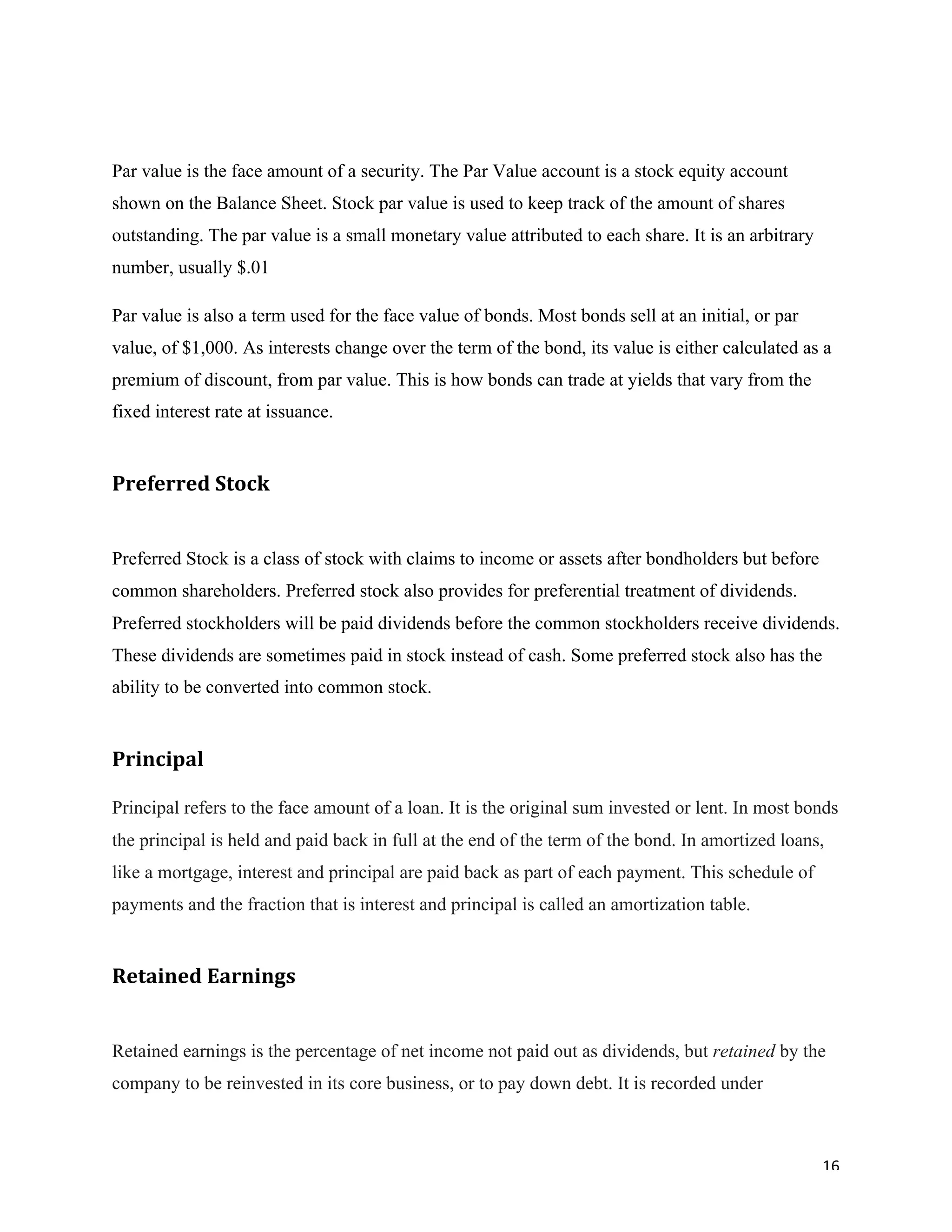 16	
Par value is the face amount of a security. The Par Value account is a stock equity account
shown on the Balance Sheet. Stock par value is used to keep track of the amount of shares
outstanding. The par value is a small monetary value attributed to each share. It is an arbitrary
number, usually $.01
Par value is also a term used for the face value of bonds. Most bonds sell at an initial, or par
value, of $1,000. As interests change over the term of the bond, its value is either calculated as a
premium of discount, from par value. This is how bonds can trade at yields that vary from the
fixed interest rate at issuance.
Preferred	Stock		
Preferred Stock is a class of stock with claims to income or assets after bondholders but before
common shareholders. Preferred stock also provides for preferential treatment of dividends.
Preferred stockholders will be paid dividends before the common stockholders receive dividends.
These dividends are sometimes paid in stock instead of cash. Some preferred stock also has the
ability to be converted into common stock.
Principal	
Principal refers to the face amount of a loan. It is the original sum invested or lent. In most bonds
the principal is held and paid back in full at the end of the term of the bond. In amortized loans,
like a mortgage, interest and principal are paid back as part of each payment. This schedule of
payments and the fraction that is interest and principal is called an amortization table.
Retained	Earnings	
Retained earnings is the percentage of net income not paid out as dividends, but retained by the
company to be reinvested in its core business, or to pay down debt. It is recorded under
 