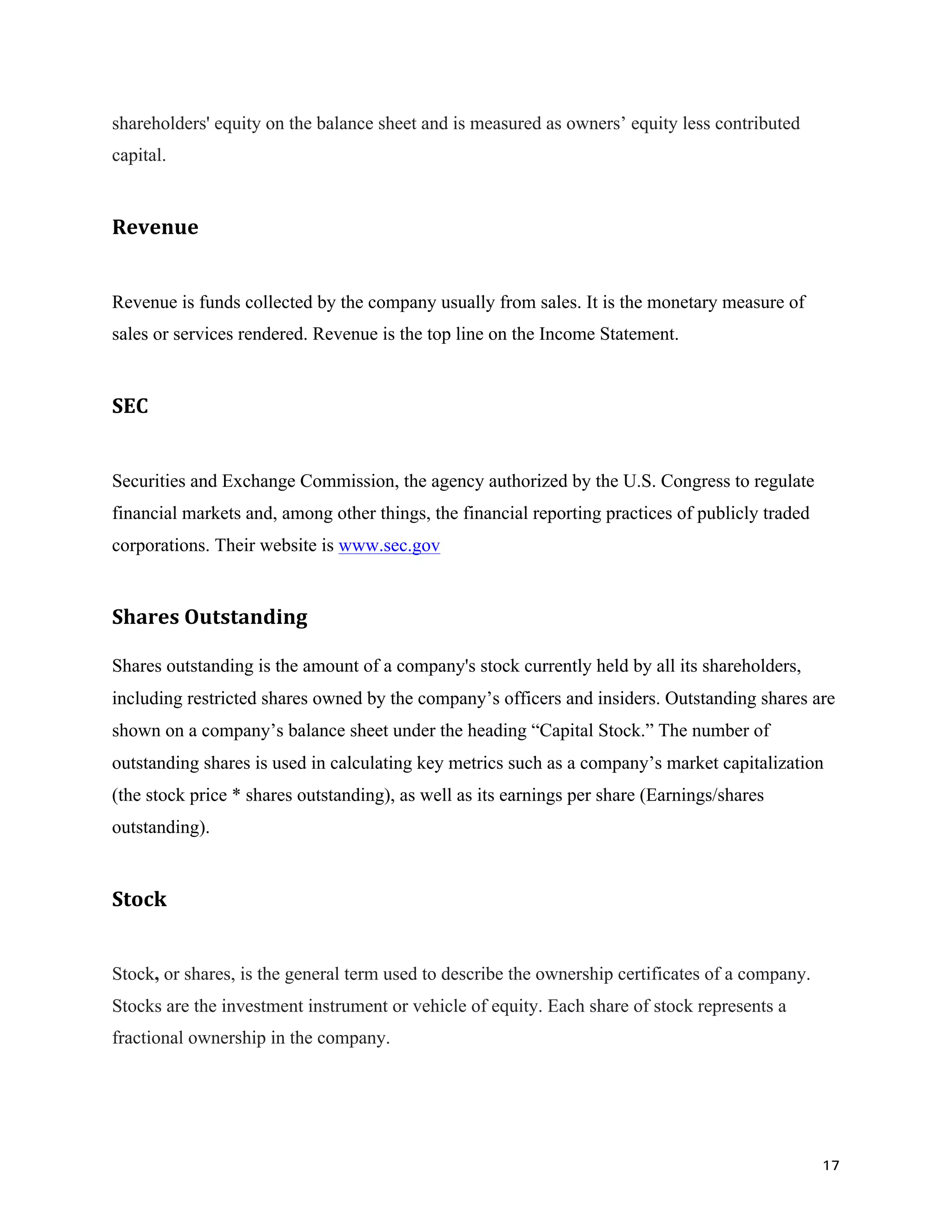 17	
shareholders' equity on the balance sheet and is measured as owners’ equity less contributed
capital.
Revenue		
Revenue is funds collected by the company usually from sales. It is the monetary measure of
sales or services rendered. Revenue is the top line on the Income Statement.
SEC	
Securities and Exchange Commission, the agency authorized by the U.S. Congress to regulate
financial markets and, among other things, the financial reporting practices of publicly traded
corporations. Their website is www.sec.gov
Shares	Outstanding	
Shares outstanding is the amount of a company's stock currently held by all its shareholders,
including restricted shares owned by the company’s officers and insiders. Outstanding shares are
shown on a company’s balance sheet under the heading “Capital Stock.” The number of
outstanding shares is used in calculating key metrics such as a company’s market capitalization
(the stock price * shares outstanding), as well as its earnings per share (Earnings/shares
outstanding).
Stock	
Stock, or shares, is the general term used to describe the ownership certificates of a company.
Stocks are the investment instrument or vehicle of equity. Each share of stock represents a
fractional ownership in the company.
	
 