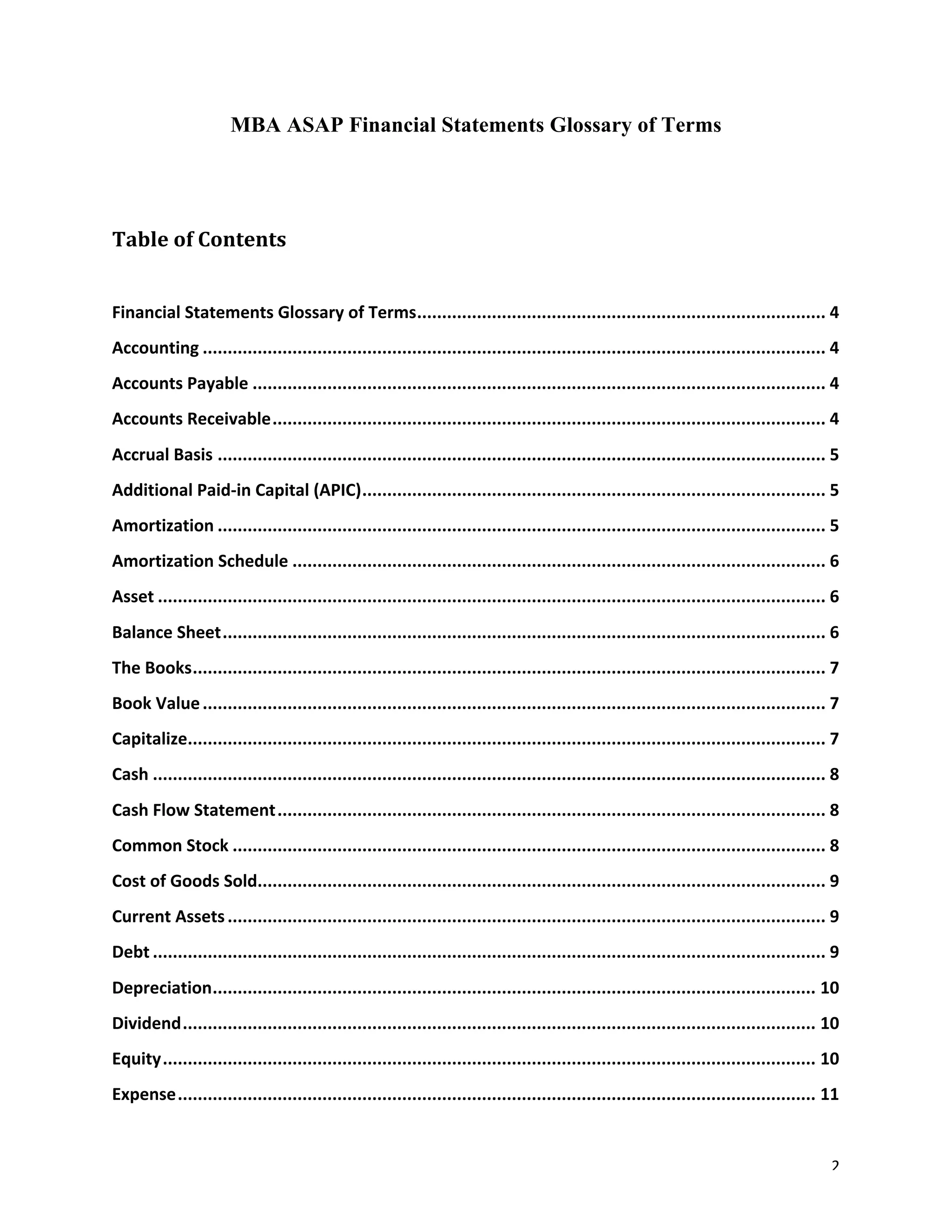 2	
MBA ASAP Financial Statements Glossary of Terms
Table	of	Contents	
	
Financial	Statements	Glossary	of	Terms	..................................................................................	4	
Accounting	.............................................................................................................................	4	
Accounts	Payable	...................................................................................................................	4	
Accounts	Receivable	...............................................................................................................	4	
Accrual	Basis	..........................................................................................................................	5	
Additional	Paid-in	Capital	(APIC)	.............................................................................................	5	
Amortization	..........................................................................................................................	5	
Amortization	Schedule	...........................................................................................................	6	
Asset	......................................................................................................................................	6	
Balance	Sheet	.........................................................................................................................	6	
The	Books	...............................................................................................................................	7	
Book	Value	.............................................................................................................................	7	
Capitalize	
................................................................................................................................	7	
Cash	.......................................................................................................................................	8	
Cash	Flow	Statement	..............................................................................................................	8	
Common	Stock	.......................................................................................................................	8	
Cost	of	Goods	Sold	
..................................................................................................................	9	
Current	Assets	........................................................................................................................	9	
Debt	.......................................................................................................................................	9	
Depreciation	.........................................................................................................................	10	
Dividend	...............................................................................................................................	10	
Equity	...................................................................................................................................	10	
Expense	................................................................................................................................	11	
 