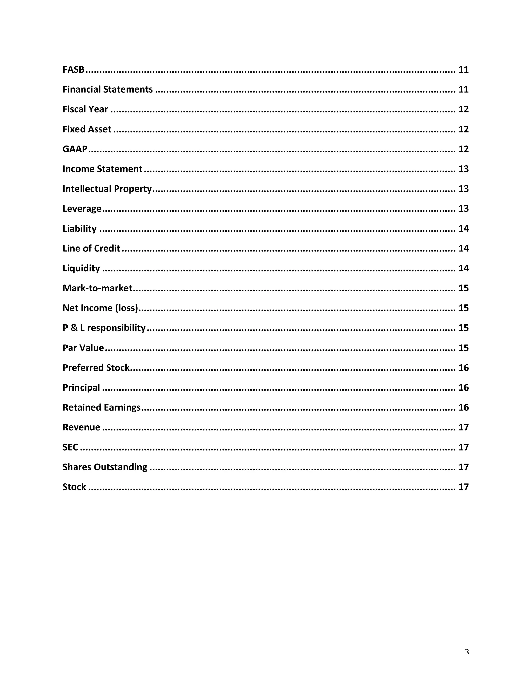 3	
FASB	.....................................................................................................................................	11	
Financial	Statements	............................................................................................................	11	
Fiscal	Year	............................................................................................................................	12	
Fixed	Asset	...........................................................................................................................	12	
GAAP	....................................................................................................................................	12	
Income	Statement	................................................................................................................	13	
Intellectual	Property	.............................................................................................................	13	
Leverage	...............................................................................................................................	13	
Liability	................................................................................................................................	14	
Line	of	Credit	........................................................................................................................	14	
Liquidity	...............................................................................................................................	14	
Mark-to-market	
....................................................................................................................	15	
Net	Income	(loss)	
..................................................................................................................	15	
P	&	L responsibility	...............................................................................................................	15	
Par	Value	..............................................................................................................................	15	
Preferred	Stock	
.....................................................................................................................	16	
Principal	...............................................................................................................................	16	
Retained	Earnings	.................................................................................................................	16	
Revenue	...............................................................................................................................	17	
SEC	.......................................................................................................................................	17	
Shares	Outstanding	..............................................................................................................	17	
Stock	....................................................................................................................................	17	
	
	
	
	
	
 