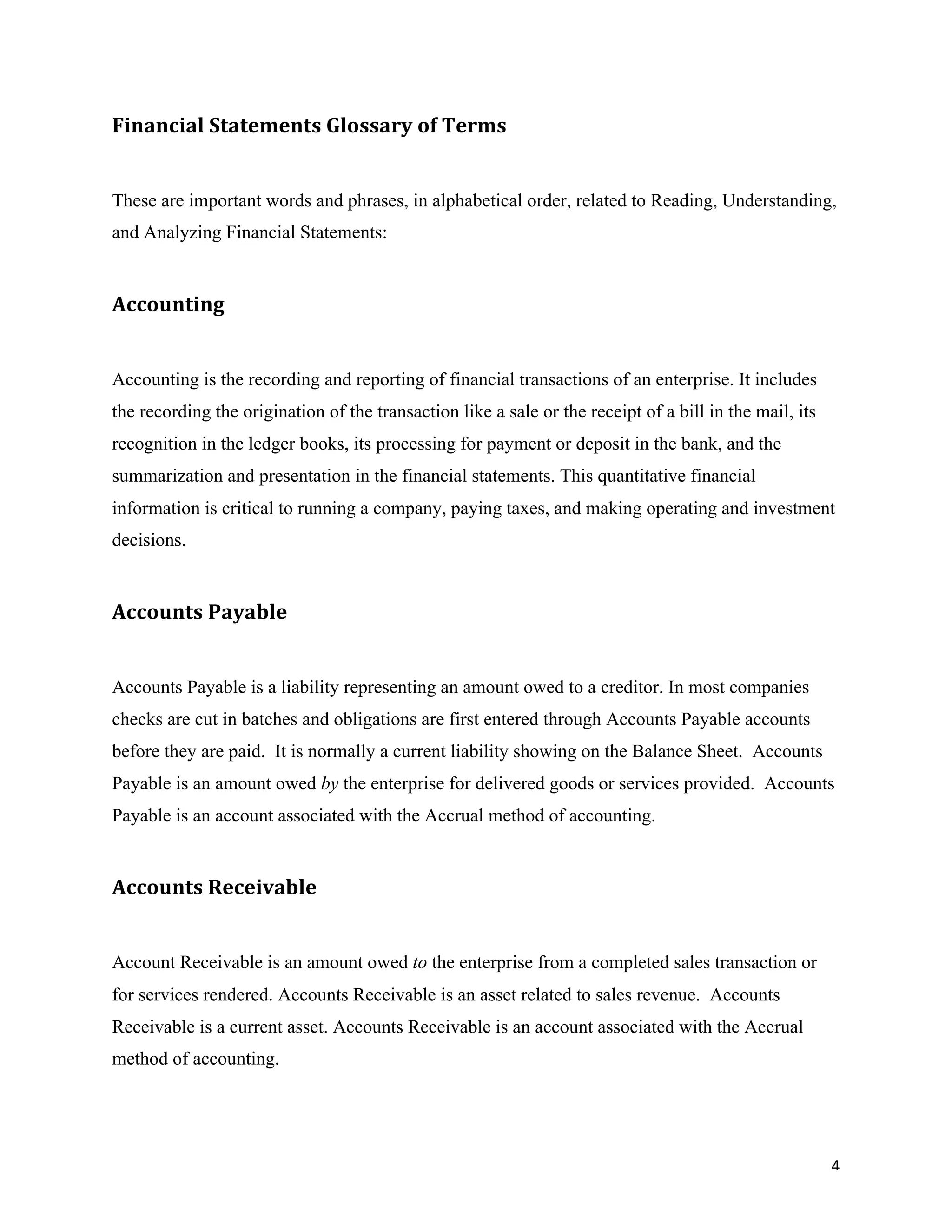 4	
Financial	Statements	Glossary	of	Terms	
These are important words and phrases, in alphabetical order, related to Reading, Understanding,
and Analyzing Financial Statements:
Accounting		
Accounting is the recording and reporting of financial transactions of an enterprise. It includes
the recording the origination of the transaction like a sale or the receipt of a bill in the mail, its
recognition in the ledger books, its processing for payment or deposit in the bank, and the
summarization and presentation in the financial statements. This quantitative financial
information is critical to running a company, paying taxes, and making operating and investment
decisions.
Accounts	Payable		
Accounts Payable is a liability representing an amount owed to a creditor. In most companies
checks are cut in batches and obligations are first entered through Accounts Payable accounts
before they are paid. It is normally a current liability showing on the Balance Sheet. Accounts
Payable is an amount owed by the enterprise for delivered goods or services provided. Accounts
Payable is an account associated with the Accrual method of accounting.
Accounts	Receivable		
Account Receivable is an amount owed to the enterprise from a completed sales transaction or
for services rendered. Accounts Receivable is an asset related to sales revenue. Accounts
Receivable is a current asset. Accounts Receivable is an account associated with the Accrual
method of accounting.
 