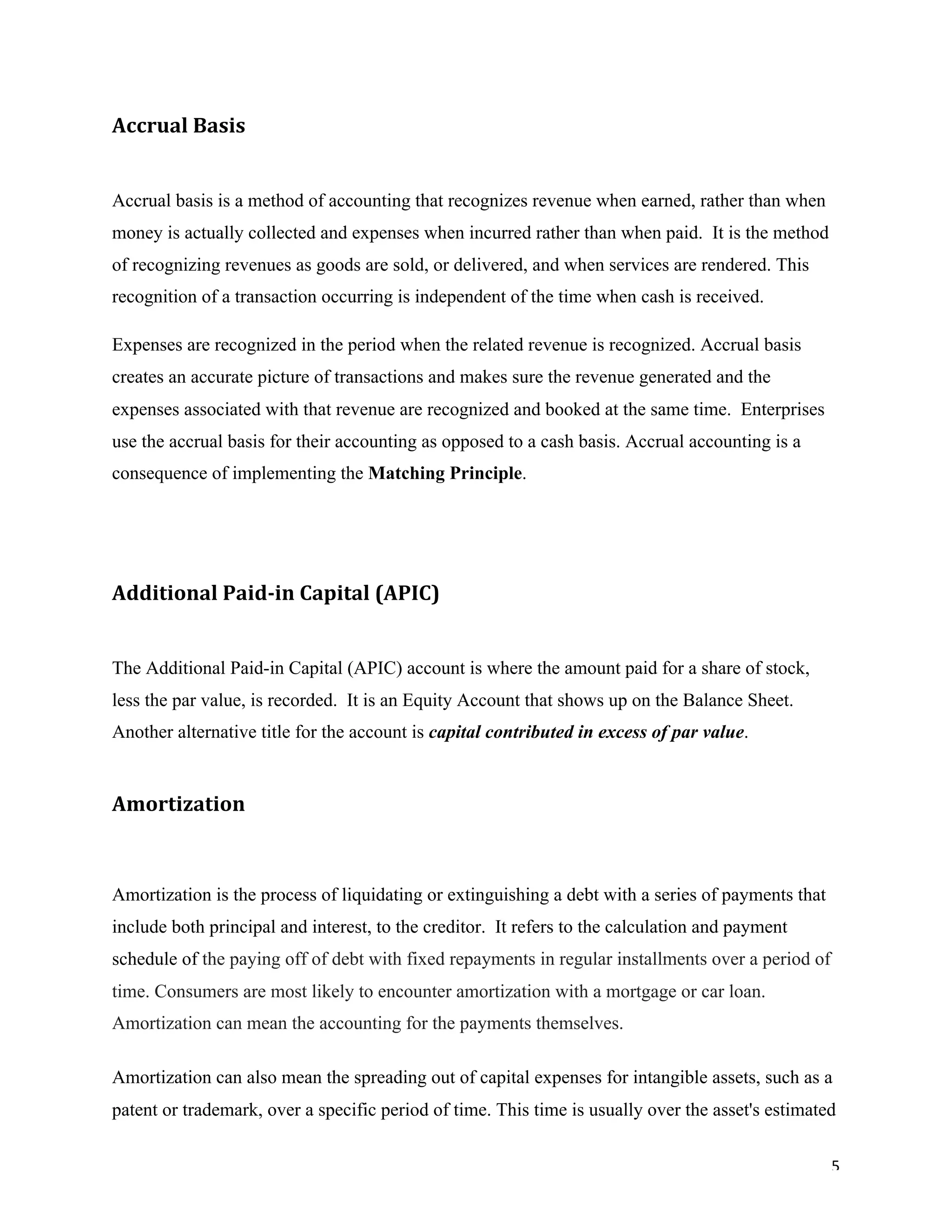 5	
Accrual	Basis		
Accrual basis is a method of accounting that recognizes revenue when earned, rather than when
money is actually collected and expenses when incurred rather than when paid. It is the method
of recognizing revenues as goods are sold, or delivered, and when services are rendered. This
recognition of a transaction occurring is independent of the time when cash is received.
Expenses are recognized in the period when the related revenue is recognized. Accrual basis
creates an accurate picture of transactions and makes sure the revenue generated and the
expenses associated with that revenue are recognized and booked at the same time. Enterprises
use the accrual basis for their accounting as opposed to a cash basis. Accrual accounting is a
consequence of implementing the Matching Principle.
Additional	Paid-in	Capital	(APIC)	
The Additional Paid-in Capital (APIC) account is where the amount paid for a share of stock,
less the par value, is recorded. It is an Equity Account that shows up on the Balance Sheet.
Another alternative title for the account is capital contributed in excess of par value.
Amortization	
Amortization is the process of liquidating or extinguishing a debt with a series of payments that
include both principal and interest, to the creditor. It refers to the calculation and payment
schedule of the paying off of debt with fixed repayments in regular installments over a period of
time. Consumers are most likely to encounter amortization with a mortgage or car loan.
Amortization can mean the accounting for the payments themselves.
Amortization can also mean the spreading out of capital expenses for intangible assets, such as a
patent or trademark, over a specific period of time. This time is usually over the asset's estimated
 
