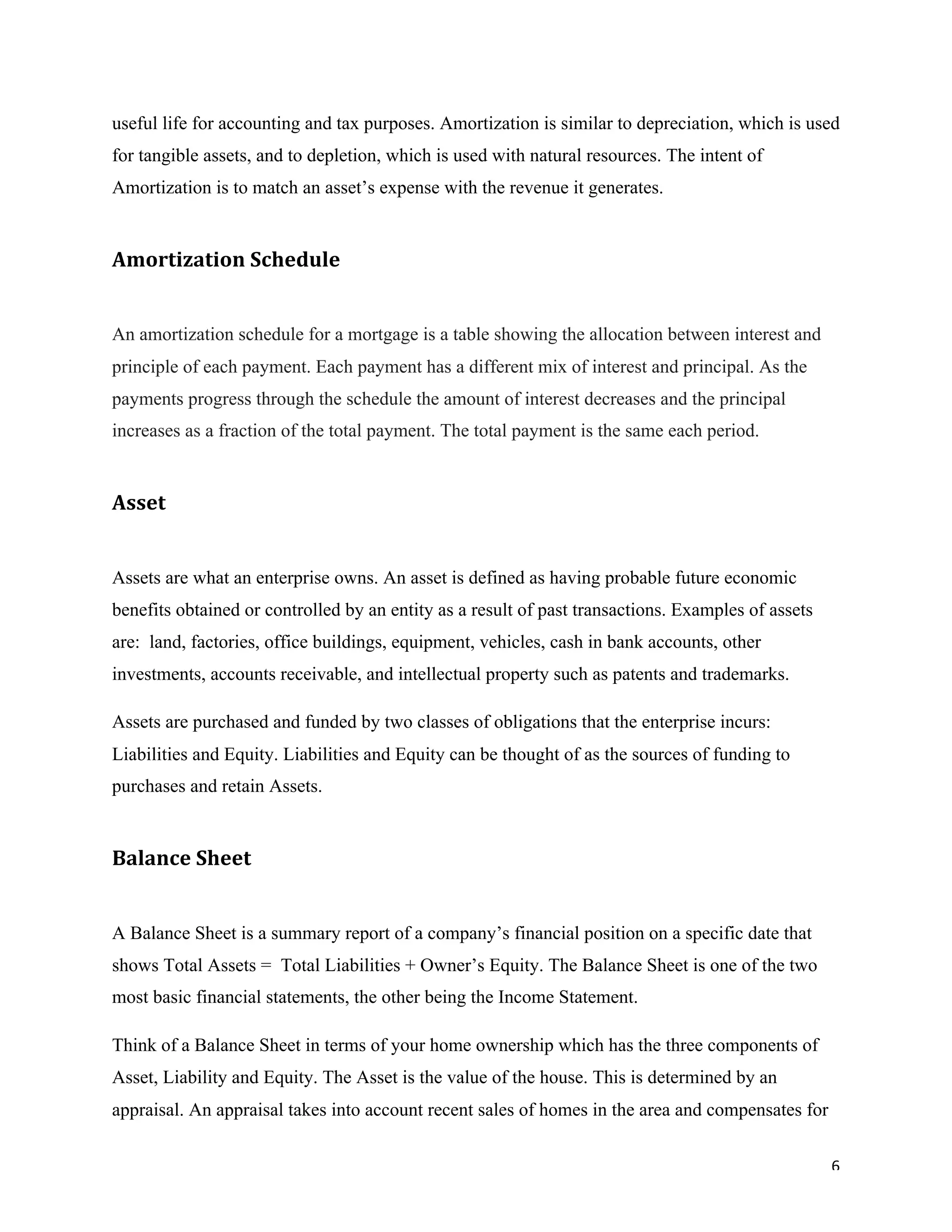 6	
useful life for accounting and tax purposes. Amortization is similar to depreciation, which is used
for tangible assets, and to depletion, which is used with natural resources. The intent of
Amortization is to match an asset’s expense with the revenue it generates.
Amortization	Schedule	
An amortization schedule for a mortgage is a table showing the allocation between interest and
principle of each payment. Each payment has a different mix of interest and principal. As the
payments progress through the schedule the amount of interest decreases and the principal
increases as a fraction of the total payment. The total payment is the same each period.
Asset		
Assets are what an enterprise owns. An asset is defined as having probable future economic
benefits obtained or controlled by an entity as a result of past transactions. Examples of assets
are: land, factories, office buildings, equipment, vehicles, cash in bank accounts, other
investments, accounts receivable, and intellectual property such as patents and trademarks.
Assets are purchased and funded by two classes of obligations that the enterprise incurs:
Liabilities and Equity. Liabilities and Equity can be thought of as the sources of funding to
purchases and retain Assets.
Balance	Sheet		
A Balance Sheet is a summary report of a company’s financial position on a specific date that
shows Total Assets = Total Liabilities + Owner’s Equity. The Balance Sheet is one of the two
most basic financial statements, the other being the Income Statement.
Think of a Balance Sheet in terms of your home ownership which has the three components of
Asset, Liability and Equity. The Asset is the value of the house. This is determined by an
appraisal. An appraisal takes into account recent sales of homes in the area and compensates for
 