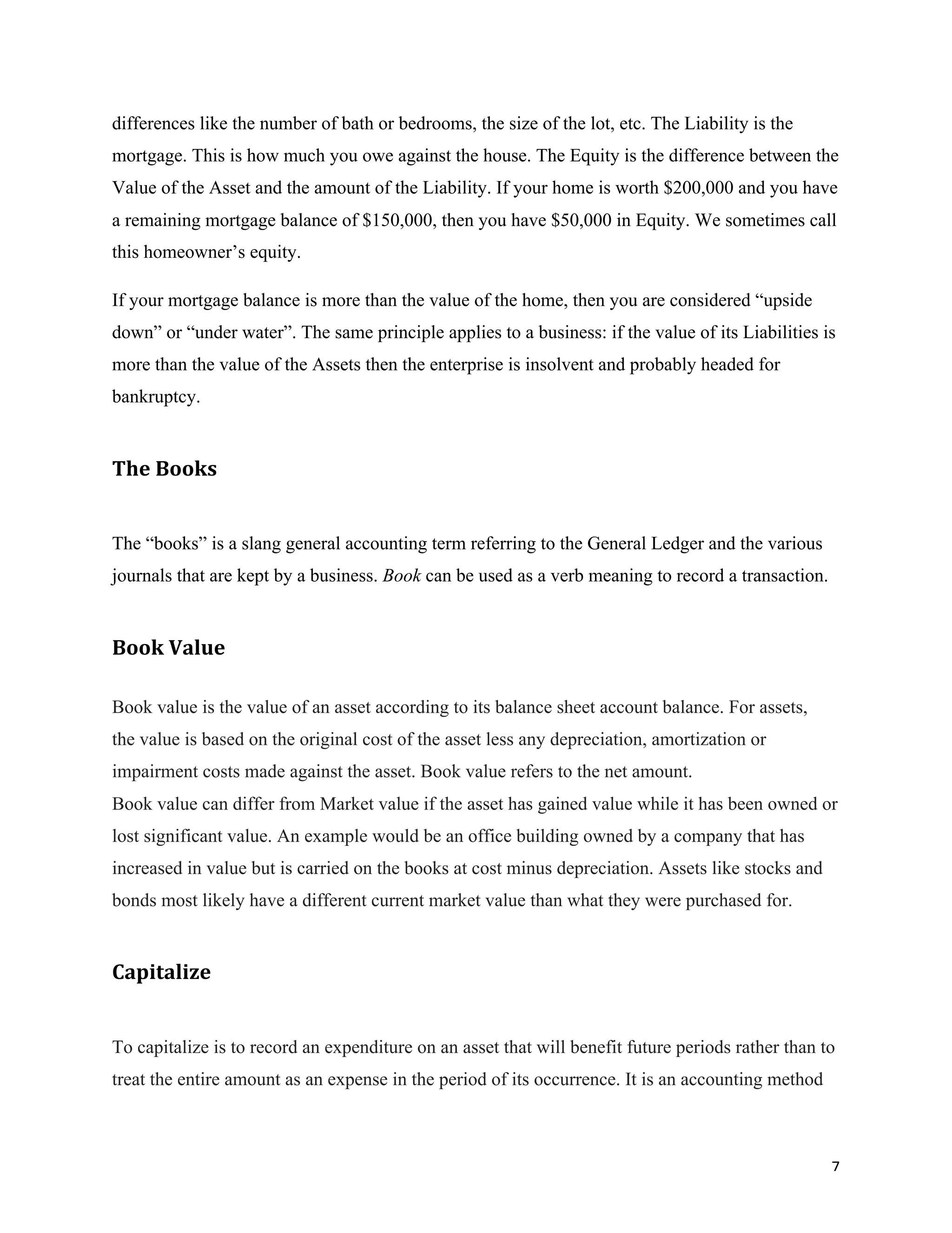 7	
differences like the number of bath or bedrooms, the size of the lot, etc. The Liability is the
mortgage. This is how much you owe against the house. The Equity is the difference between the
Value of the Asset and the amount of the Liability. If your home is worth $200,000 and you have
a remaining mortgage balance of $150,000, then you have $50,000 in Equity. We sometimes call
this homeowner’s equity.
If your mortgage balance is more than the value of the home, then you are considered “upside
down” or “under water”. The same principle applies to a business: if the value of its Liabilities is
more than the value of the Assets then the enterprise is insolvent and probably headed for
bankruptcy.
The	Books			
The “books” is a slang general accounting term referring to the General Ledger and the various
journals that are kept by a business. Book can be used as a verb meaning to record a transaction.
Book	Value	
Book value is the value of an asset according to its balance sheet account balance. For assets,
the value is based on the original cost of the asset less any depreciation, amortization or
impairment costs made against the asset. Book value refers to the net amount.
Book value can differ from Market value if the asset has gained value while it has been owned or
lost significant value. An example would be an office building owned by a company that has
increased in value but is carried on the books at cost minus depreciation. Assets like stocks and
bonds most likely have a different current market value than what they were purchased for.
Capitalize	
To capitalize is to record an expenditure on an asset that will benefit future periods rather than to
treat the entire amount as an expense in the period of its occurrence. It is an accounting method
 