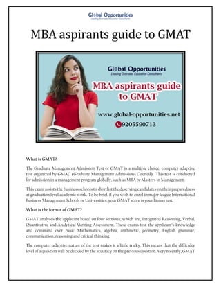 MBA aspirants guide to GMAT
What is GMAT?
The Graduate Management Admission Test or GMAT is a multiple choice, computer-adaptive
test organized by GMAC (Graduate Management Admissions Council). This test is conducted
for admission in a management program globally, such as MBA or Masters in Management.
This exam assists the business schools to shortlist the deserving candidates on their preparedness
at graduation level academic work. To be brief, if you wish to enrol in major league International
Business Management Schools or Universities, your GMAT score is your litmus test.
What is the format of GMAT?
GMAT analyses the applicant based on four sections; which are, Integrated Reasoning, Verbal,
Quantitative and Analytical Writing Assessment. These exams test the applicant’s knowledge
and command over basic Mathematics, algebra, arithmetic, geometry. English grammar,
communication, reasoning and critical thinking.
The computer-adaptive nature of the test makes it a little tricky. This means that the difficulty
level of a question will be decided by the accuracy on the previous question. Very recently, GMAT
 