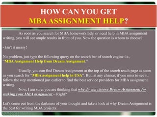 HOW CAN YOU GET
MBAASSIGNMENT HELP?
As soon as you search for MBA homework help or need help in MBA assignment
writing, you will see ample results in front of you. Now the question is whom to choose?
- Isn't it messy!
No problem, just type the following query on the search bar of search engine i.e.,
“MBAAssignment Help from Dream Assignment.”
Usually, you can find Dream Assignment at the top of the search result page as soon
as you search for “MBA assignment help in USA". But, at any chance, if you miss to see it;
follow the step mentioned just earlier to find the best service providers for MBA assignment
writing.
Now, I am sure, you are thinking that why do you choose Dream Assignment for
making your MBA assignment – Right?
Let's come out from the darkness of your thought and take a look at why Dream Assignment is
the best for writing MBA projects.
 
