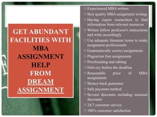 GET ABUNDANT
FACILITIES WITH
MBA
ASSIGNMENT
HELP
FROM
DREAM
ASSIGNMENT
Experienced MBA writers
Best quality MBA assignment writing
Having expert researchers to find
information from relevant resources
Writers follow professor's instructions
and write accordingly
Use adequate literature terms to make
assignment professionals
Grammatically correct assignments
Plagiarism free assignments
Proofreading and editing
Delivery before the deadline
Reasonable price of MBA
assignments
Money-back guarantee
Safe payment method
Several discounts including seasonal
discounts
24/7 customer service
100% customer satisfaction
 