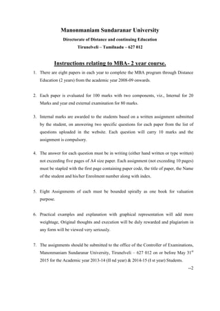Manonmaniam Sundaranar University
Directorate of Distance and continuing Education
Tirunelveli – Tamilnadu – 627 012
Instructions relating to MBA- 2 year course.
1. There are eight papers in each year to complete the MBA program through Distance
Education (2 years) from the academic year 2008-09 onwards.
2. Each paper is evaluated for 100 marks with two components, viz., Internal for 20
Marks and year end external examination for 80 marks.
3. Internal marks are awarded to the students based on a written assignment submitted
by the student, on answering two specific questions for each paper from the list of
questions uploaded in the website. Each question will carry 10 marks and the
assignment is compulsory.
4. The answer for each question must be in writing (either hand written or type written)
not exceeding five pages of A4 size paper. Each assignment (not exceeding 10 pages)
must be stapled with the first page containing paper code, the title of paper, the Name
of the student and his/her Enrolment number along with index.
5. Eight Assignments of each must be bounded spirally as one book for valuation
purpose.
6. Practical examples and explanation with graphical representation will add more
weightage, Original thoughts and execution will be duly rewarded and plagiarism in
any form will be viewed very seriously.
7. The assignments should be submitted to the office of the Controller of Examinations,
Manonmaniam Sundaranar University, Tirunelveli – 627 012 on or before May 31st
2015 for the Academic year 2013-14 (II nd year) & 2014-15 (I st year) Students.
--2
 