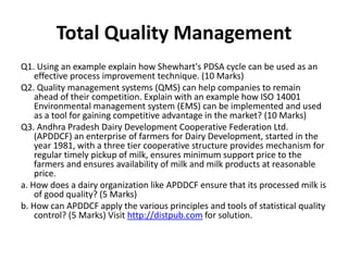 Total Quality Management
Q1. Using an example explain how Shewhart's PDSA cycle can be used as an
effective process improvement technique. (10 Marks)
Q2. Quality management systems (QMS) can help companies to remain
ahead of their competition. Explain with an example how ISO 14001
Environmental management system (EMS) can be implemented and used
as a tool for gaining competitive advantage in the market? (10 Marks)
Q3. Andhra Pradesh Dairy Development Cooperative Federation Ltd.
(APDDCF) an enterprise of farmers for Dairy Development, started in the
year 1981, with a three tier cooperative structure provides mechanism for
regular timely pickup of milk, ensures minimum support price to the
farmers and ensures availability of milk and milk products at reasonable
price.
a. How does a dairy organization like APDDCF ensure that its processed milk is
of good quality? (5 Marks)
b. How can APDDCF apply the various principles and tools of statistical quality
control? (5 Marks) Visit http://distpub.com for solution.
 