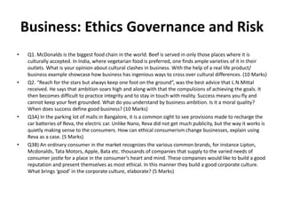 Business: Ethics Governance and Risk
• Q1. McDonalds is the biggest food chain in the world. Beef is served in only those places where it is
culturally accepted. In India, where vegetarian food is preferred, one finds ample varieties of it in their
outlets. What is your opinion about cultural clashes in business. With the help of a real life product/
business example showcase how business has ingenious ways to cross over cultural differences. (10 Marks)
• Q2. “Reach for the stars but always keep one foot on the ground”, was the best advice that L.N.Mittal
received. He says that ambition soars high and along with that the compulsions of achieving the goals. It
then becomes difficult to practice integrity and to stay in touch with reality. Success means you fly and
cannot keep your feet grounded. What do you understand by business ambition. Is it a moral quality?
When does success define good business? (10 Marks)
• Q3A) In the parking lot of malls in Bangalore, it is a common sight to see provisions made to recharge the
car batteries of Reva, the electric car. Unlike Nano, Reva did not get much publicity, but the way it works is
quietly making sense to the consumers. How can ethical consumerism change businesses, explain using
Reva as a case. (5 Marks)
• Q3B) An ordinary consumer in the market recognizes the various common brands, for instance Lipton,
Mcdonalds, Tata Motors, Apple, Bata etc. thousands of companies that supply to the varied needs of
consumer jostle for a place in the consumer’s heart and mind. These companies would like to build a good
reputation and present themselves as most ethical. In this manner they build a good corporate culture.
What brings ‘good’ in the corporate culture, elaborate? (5 Marks)
 
