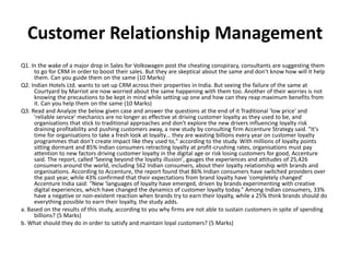 Customer Relationship Management
Q1. In the wake of a major drop in Sales for Volkswagen post the cheating conspiracy, consultants are suggesting them
to go for CRM in order to boost their sales. But they are skeptical about the same and don't know how will it help
them. Can you guide them on the same (10 Marks)
Q2. Indian Hotels Ltd. wants to set up CRM across their properties in India. But seeing the failure of the same at
Courtyard by Marriot are now worried about the same happening with them too. Another of their worries is not
knowing the precautions to be kept in mind while setting up one and how can they reap maximum benefits from
it. Can you help them on the same (10 Marks)
Q3. Read and Analyze the below given case and answer the questions at the end of it Traditional 'low price' and
'reliable service' mechanics are no longer as effective at driving customer loyalty as they used to be, and
organisations that stick to traditional approaches and don't explore the new drivers influencing loyalty risk
draining profitability and pushing customers away, a new study by consulting firm Accenture Strategy said. "It's
time for organisations to take a fresh look at loyalty… they are wasting billions every year on customer loyalty
programmes that don't create impact like they used to," according to the study. With millions of loyalty points
sitting dormant and 85% Indian consumers retracting loyalty at profit-crushing rates, organisations must pay
attention to new factors driving customer loyalty in the digital age or risk losing customers for good, Accenture
said. The report, called 'Seeing beyond the loyalty illusion', gauges the experiences and attitudes of 25,426
consumers around the world, including 562 Indian consumers, about their loyalty relationship with brands and
organisations. According to Accenture, the report found that 86% Indian consumers have switched providers over
the past year, while 43% confirmed that their expectations from brand loyalty have 'completely changed'
Accenture India said: "New 'languages of loyalty have emerged, driven by brands experimenting with creative
digital experiences, which have changed the dynamics of customer loyalty today." Among Indian consumers, 33%
have a negative or non-existent reaction when brands try to earn their loyalty, while a 25% think brands should do
everything possible to earn their loyalty, the study adds.
a. Based on the results of this study, according to you why firms are not able to sustain customers in spite of spending
billions? (5 Marks)
b. What should they do in order to satisfy and maintain loyal customers? (5 Marks)
 