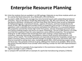 Enterprise Resource Planning
Q1. Enlist the modules that are available in an ERP package. Elaborate on any three modules which can
be used by fast food restaurants. (E.g. McDonald's, KFC) (10 Marks)
Q2. Founded in 2000, BVC Resorts manages four time-honored resorts with outstanding recreational
amenities. They are Blu Resort Temple Bay (Mamallapuram, TN), BVC Cecil (Shimla, HP), Vednata
Spa Resorts (Rishikesh, Uttrakhand), and Park View (Goa). BVC Resorts have served as hideaways
for Bollywood legends, inspirational retreats, captains of industry, and have hosted dinners for
heads of state. BVC Management provides hands-on leadership and counsel in all facets of resort
operations, with a relentless focus on service and bottom line efficiency. It's a successful balance.
BVC properties consistently receive high marks from guests, volumes of positive consumer press,
and industry-leading margins and returns on owner investments. The aim of BVC Resorts is to make
sure that their customers have the same experience across different properties. The company is
looking for an ERP software that would help them with creating a unique experience for the
customers, reporting, forecasting, consolidations, balance sheet account reconciliations, and
various ad hoc reports. The monthly forecasts are especially important for hospitality companies in
today's economy, where consumer demand changes as quickly as gas prices and airline rates, and
they are essential to setting room rates, marketing special offers, and maintaining margins across
the fiscal year. The company continues to grow, adding prime resorts to its portfolio. What are the
few factors that BVC Resorts must consider while selecting a vendor for their ERP implementation?
(10 Marks)
Q3. a. With the help of an example of any organization in the ecommerce industry, discuss how ERP
logistics package is used. (5 Marks)
Q3. b. Compare ERP and SCM with an example of a sports bat manufacturing company. (5 Marks)
 