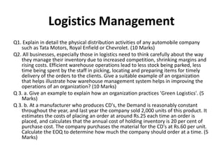 Logistics Management
Q1. Explain in detail the physical distribution activities of any automobile company
such as Tata Motors, Royal Enfield or Chevrolet. (10 Marks)
Q2. All businesses, especially those in logistics need to think carefully about the way
they manage their inventory due to increased competition, shrinking margins and
rising costs. Efficient warehouse operations lead to less stock being parked, less
time being spent by the staff in picking, locating and preparing items for timely
delivery of the orders to the clients. Give a suitable example of an organization
that helps illustrate how warehouse management system helps in improving the
operations of an organization? (10 Marks)
Q 3. a. Give an example to explain how an organization practices 'Green Logistics'. (5
Marks)
Q 3. b. At a manufacturer who produces CD's, the Demand is reasonably constant
throughout the year, and last year the company sold 2,000 units of this product. It
estimates the costs of placing an order at around Rs.25 each time an order is
placed, and calculates that the annual cost of holding inventory is 20 per cent of
purchase cost. The company purchases the material for the CD's at Rs.60 per unit.
Calculate the EOQ to determine how much the company should order at a time. (5
Marks)
 