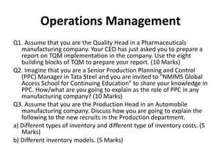 Operations Management
Q1. Assume that you are the Quality Head in a Pharmaceuticals
manufacturing company. Your CEO has just asked you to prepare a
report on TQM implementation in the company. Use the eight
building blocks of TQM to prepare your report. (10 Marks)
Q2. Imagine that you are a Senior Production Planning and Control
(PPC) Manager in Tata Steel and you are invited to "NMIMS Global
Access School for Continuing Education" to share your knowledge in
PPC. How/what are you going to explain as the role of PPC in any
manufacturing company? (10 Marks)
Q3. Assume that you are the Production Head in an Automobile
manufacturing company. Discuss how you are going to explain the
following to the new recruits in the Production department.
a) Different types of inventory and different type of inventory costs. (5
Marks)
b) Different inventory models. (5 Marks)
 