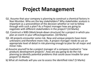 Project Management
Q1. Assume that your company is planning to construct a chemical factory in
Navi Mumbai. Who are the key stakeholders? Why stakeholder analysis is
important as a precondition of the decision whether or not to follow
through with such a plan? As a Project manager how are going to
negotiate with different stakeholders in the project? (10 Marks)
Q2. Construct a WBS (Work break-down structure) for a project in which you
plan an event in your office/organization. (10 Marks)
Q3. All projects encounter some risk. New and unique projects have more
unknowns and therefore more risks. A project manager needs to use an
appropriate level of detail in risk planning enough to plan for all major and
minor risks.
a) Assume yourself to be a project manager of a company involved in "new
products development projects", how are you going to do the risk
planning to identify potential problems that could cause trouble for your
project? (5 Marks)
b) What all methods will you use to assess the identified risks? (5 Marks)
 