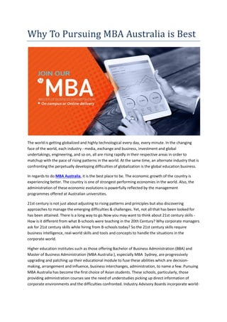 Why To Pursuing MBA Australia is Best
The world is getting globalized and highly technological every day, every minute. In the changing
face of the world, each industry - media, exchange and business, investment and global
undertakings, engineering, and so on, all are rising rapidly in their respective areas in order to
matchup with the pace of rising patterns in the world. At the same time, an alternate industry that is
confronting the perpetually developing difficulties of globalization is the global education business.
In regards to do MBA Australia, it is the best place to be. The economic growth of the country is
experiencing better. The country is one of strongest performing economies in the world. Also, the
administration of these economic evolutions is powerfully reflected by the management
programmes offered at Australian universities.
21st century is not just about adjusting to rising patterns and principles but also discovering
approaches to manage the emerging difficulties & challenges. Yet, not all that has been looked for
has been attained. There is a long way to go.Now you may want to think about 21st century skills -
How is it different from what B-schools were teaching in the 20th Century? Why corporate managers
ask for 21st century skills while hiring from B-schools today? So the 21st century skills require
business intelligence, real-world skills and tools and concepts to handle the situations in the
corporate world.
Higher education institutes such as those offering Bachelor of Business Administration (BBA) and
Master of Business Administration (MBA Australia ), especially MBA Sydney, are progressively
upgrading and patching up their educational module to fuse these abilities which are decision-
making, arrangement and influence, business interchanges, administration, to name a few. Pursuing
MBA Australia has become the first choice of Asian students. These schools, particularly, those
providing administration courses see the need of understudies picking up direct information of
corporate environments and the difficulties confronted. Industry Advisory Boards incorporate world-
 