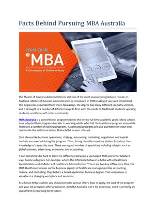 Facts Behind Pursuing MBA Australia
The Master of Business Administration is still one of the most popular postgraduate courses in
Australia. Master of Business Administration is introduced in 1908 making it very well established.
The degree has expanded from there. Nowadays, the degree has many different specialty versions,
and it is taught in a number of different ways to fit in with the needs of traditional students, working
students, and those with other constraints.
MBA Australia is a conventional program teaches the in two full-time academic years. Many schools
have adapted their programs to cater to working adults who find the traditional program impossible.
There are a number of evening programs. Accelerated programs are also out there for those who
can handle the additional strain. Online MBA is even offered.
Core classes like business operations, strategy, accounting, marketing, negotiation and capital
markets are covered during the program. Then, during the other sessions student broadens their
knowledge of a specialty area. There are a good number of specialties including subjects such as
global business, advertising, economics and accounting.
It can sometimes be hard to track the difference between a specialized MBA and other Master's
level business degrees. For example, what's the difference between a MBA with a Healthcare
Specialization and a Masters of Healthcare Administration? There are two key differences. One, the
MBA Healthcare focuses on the business aspects of healthcare management like accounting,
finance, and marketing, They MBA is a broad application business degree. That uniqueness is
valuable in a changing workplace and economy.
As a future MBA student, you should consider various offers, how to apply, the cost of the program
and your job prospects after graduation. An MBA Australia can’t be expensive, but it is certainly an
investment in your long-term future.
 