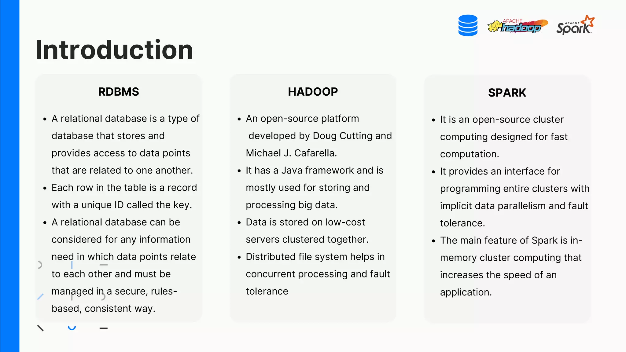 Introduction
RDBMS
A relational database is a type of
database that stores and
provides access to data points
that are related to one another.
Each row in the table is a record
with a unique ID called the key.
A relational database can be
considered for any information
need in which data points relate
to each other and must be
managed in a secure, rules-
based, consistent way.
HADOOP
An open-source platform
developed by Doug Cutting and
Michael J. Cafarella.
It has a Java framework and is
mostly used for storing and
processing big data.
Data is stored on low-cost
servers clustered together.
Distributed file system helps in
concurrent processing and fault
tolerance
SPARK
It is an open-source cluster
computing designed for fast
computation.
It provides an interface for
programming entire clusters with
implicit data parallelism and fault
tolerance.
The main feature of Spark is in-
memory cluster computing that
increases the speed of an
application.
 