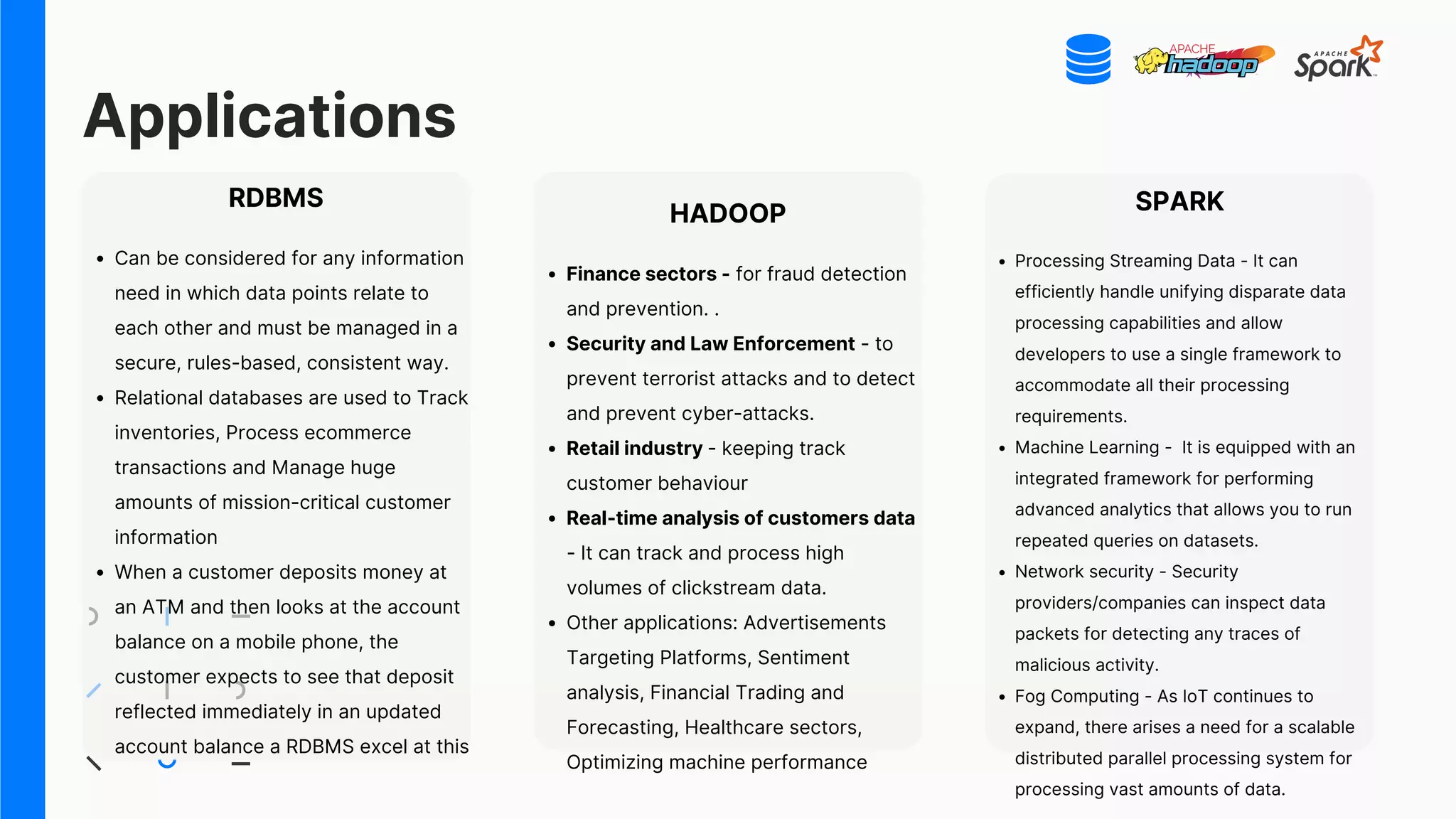 Applications
RDBMS
Can be considered for any information
need in which data points relate to
each other and must be managed in a
secure, rules-based, consistent way.
Relational databases are used to Track
inventories, Process ecommerce
transactions and Manage huge
amounts of mission-critical customer
information
When a customer deposits money at
an ATM and then looks at the account
balance on a mobile phone, the
customer expects to see that deposit
reflected immediately in an updated
account balance a RDBMS excel at this
HADOOP
Finance sectors - for fraud detection
and prevention. .
Security and Law Enforcement - to
prevent terrorist attacks and to detect
and prevent cyber-attacks.
Retail industry - keeping track
customer behaviour
Real-time analysis of customers data
- It can track and process high
volumes of clickstream data.
Other applications: Advertisements
Targeting Platforms, Sentiment
analysis, Financial Trading and
Forecasting, Healthcare sectors,
Optimizing machine performance
SPARK
Processing Streaming Data - It can
efficiently handle unifying disparate data
processing capabilities and allow
developers to use a single framework to
accommodate all their processing
requirements.
Machine Learning - It is equipped with an
integrated framework for performing
advanced analytics that allows you to run
repeated queries on datasets.
Network security - Security
providers/companies can inspect data
packets for detecting any traces of
malicious activity.
Fog Computing - As IoT continues to
expand, there arises a need for a scalable
distributed parallel processing system for
processing vast amounts of data.
 