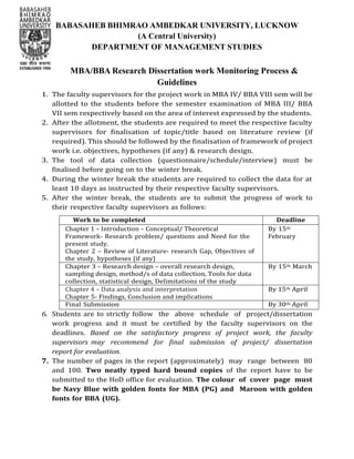 BABASAHEB BHIMRAO AMBEDKAR UNIVERSITY, LUCKNOW
(A Central University)
DEPARTMENT OF MANAGEMENT STUDIES
MBA/BBA Research Dissertation work Monitoring Process &
Guidelines
1. The faculty supervisors for the project work in MBA IV/ BBA VIII sem will be
allotted to the students before the semester examination of MBA III/ BBA
VII sem respectively based on the area of interest expressed by the students.
2. After the allotment, the students are required to meet the respective faculty
supervisors for finalisation of topic/title based on literature review (if
required). This should be followed by the finalisation of framework of project
work i.e. objectives, hypotheses (if any) & research design.
3. The tool of data collection (questionnaire/schedule/interview) must be
finalised before going on to the winter break.
4. During the winter break the students are required to collect the data for at
least 10 days as instructed by their respective faculty supervisors.
5. After the winter break, the students are to submit the progress of work to
their respective faculty supervisors as follows:
Work to be completed Deadline
Chapter 1 – Introduction – Conceptual/ Theoretical
Framework- Research problem/ questions and Need for the
present study.
Chapter 2 – Review of Literature- research Gap, Objectives of
the study, hypotheses (if any)
By 15th
February
Chapter 3 – Research design – overall research design,
sampling design, method/s of data collection, Tools for data
collection, statistical design, Delimitations of the study
By 15th March
Chapter 4 – Data analysis and interpretation
Chapter 5- Findings, Conclusion and implications
By 15th April
Final Submission By 30th April
6. Students are to strictly follow the above schedule of project/dissertation
work progress and it must be certified by the faculty supervisors on the
deadlines. Based on the satisfactory progress of project work, the faculty
supervisors may recommend for final submission of project/ dissertation
report for evaluation.
7. The number of pages in the report (approximately) may range between 80
and 100. Two neatly typed hard bound copies of the report have to be
submitted to the HoD office for evaluation. The colour of cover page must
be Navy Blue with golden fonts for MBA (PG) and Maroon with golden
fonts for BBA (UG).
 