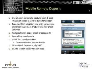 Mobile Remote Deposit9Use phone’s camera to capture front & back images of check & send to bank for depositExpected high adoption rate with consumers and small businesses that process low check volumesReduces Bank’s paper check process costsLess reliance on branchUSAA first to offer m-RDS(Deposit@Mobile for iPhone & Android)Chase Quick Deposit – July 2010BoA to launch with iPhone in 2011