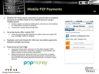 Mobile P2P Payments10Mobile P2P allows bank customers to send funds to recipient accounts at another bank or to a PayPal account using a mobile phoneSenders register to activate mobile phone and send via email address or mobile phone number of recipientTransactions usually settle through ACHVery few banks offer mobile P2PA few are partnering with 3rdparties to offer online and mobile P2P (e.g. CashEdge, PayPal or Obopay)Replaces cash and checks for informal, low dollar payments between people you knowPopmoney by Cash Edge Popmoney allows bank customers to "Pay Other People" (POP) anywhere, at any time, using only a recipient's email address, cell phone number or bank account information.Offered directly from within the bank's current online or mobile banking applications, Popmoney provides simple, convenient and secure email and mobile payments directly from a customer's bank account. 