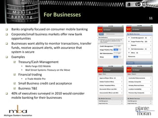 For Businesses11Banks originally focused on consumer mobile banking Corporate/small business markets offer new bank opportunitiesBusinesses want ability to monitor transactions, transfer funds, receive account alerts, with assurance that system is secure ExamplesTreasury/Cash ManagementWells Fargo CEO MobileWall Street Systems Treasury on the MoveFinancial tradinge-Trade Mobile ProSmall Business credit card acceptanceBusiness T&E40% of executives surveyed in 2010 would consider mobile banking for their businesses