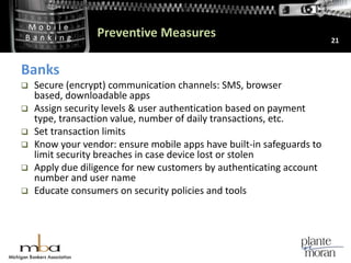 Preventive Measures21BanksSecure (encrypt) communication channels: SMS, browser based, downloadable appsAssign security levels & user authentication based on payment type, transaction value, number of daily transactions, etc.Set transaction limitsKnow your vendor: ensure mobile apps have built-in safeguards to limit security breaches in case device lost or stolenApply due diligence for new customers by authenticating account number and user nameEducate consumers on security policies and tools