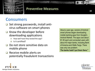 Preventive Measures22ConsumersSet strong passwords, install anti-virus software on smart phonesKnow the developer before downloading applicationsHow well have they tested the app? Is it certified?Do not store sensitive data on mobile phoneReceive mobile alerts on potentially fraudulent transactions About a year ago, owners of Android smart phones began downloading mobile banking apps from Google's Android Market. The apps cost about $1.50 each and connected users with about 40 major banks, including Bank of America and Wells Fargo. There was only one problem: The banks hadn't put them there."