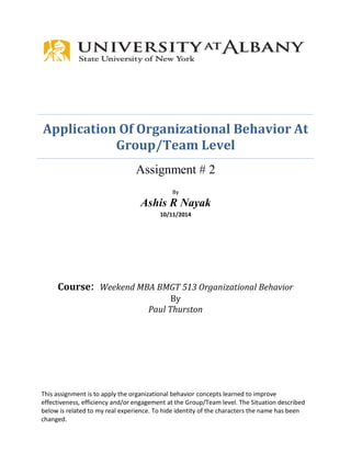 Application Of Organizational Behavior At Group/Team Level 
Assignment # 2 
By 
Ashis R Nayak 
10/11/2014 
Course: Weekend MBA BMGT 513 Organizational Behavior 
By 
Paul Thurston 
This assignment is to apply the organizational behavior concepts learned to improve effectiveness, efficiency and/or engagement at the Group/Team level. The Situation described below is related to my real experience. To hide identity of the characters the name has been changed.  