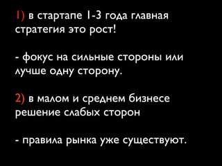 1) в стартапе 1-3 года главная
стратегия это рост!
- фокус на сильные стороны или
лучше одну сторону.
2) в малом и среднем бизнесе
решение слабых сторон
- правила рынка уже существуют.
 